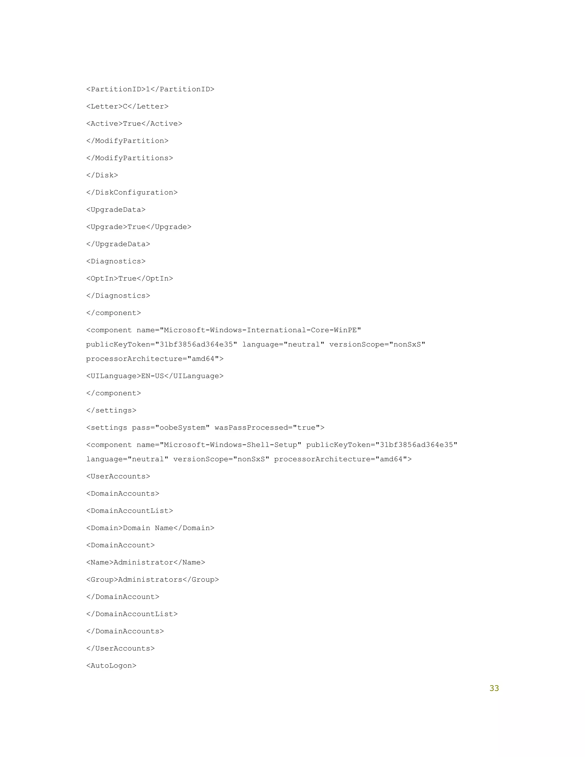 <PartitionID>1</PartitionID>
<Letter>C</Letter>
<Active>True</Active>
</ModifyPartition>
</ModifyPartitions>
</Disk>
</DiskConfiguration>
<UpgradeData>
<Upgrade>True</Upgrade>
</UpgradeData>
<Diagnostics>
<OptIn>True</OptIn>
</Diagnostics>
</component>
<component name="Microsoft-Windows-International-Core-WinPE"
publicKeyToken="31bf3856ad364e35" language="neutral" versionScope="nonSxS"
processorArchitecture="amd64">
<UILanguage>EN-US</UILanguage>
</component>
</settings>
<settings pass="oobeSystem" wasPassProcessed="true">
<component name="Microsoft-Windows-Shell-Setup" publicKeyToken="31bf3856ad364e35"
language="neutral" versionScope="nonSxS" processorArchitecture="amd64">
<UserAccounts>
<DomainAccounts>
<DomainAccountList>
<Domain>Domain Name</Domain>
<DomainAccount>
<Name>Administrator</Name>
<Group>Administrators</Group>
</DomainAccount>
</DomainAccountList>
</DomainAccounts>
</UserAccounts>
<AutoLogon>
33
 