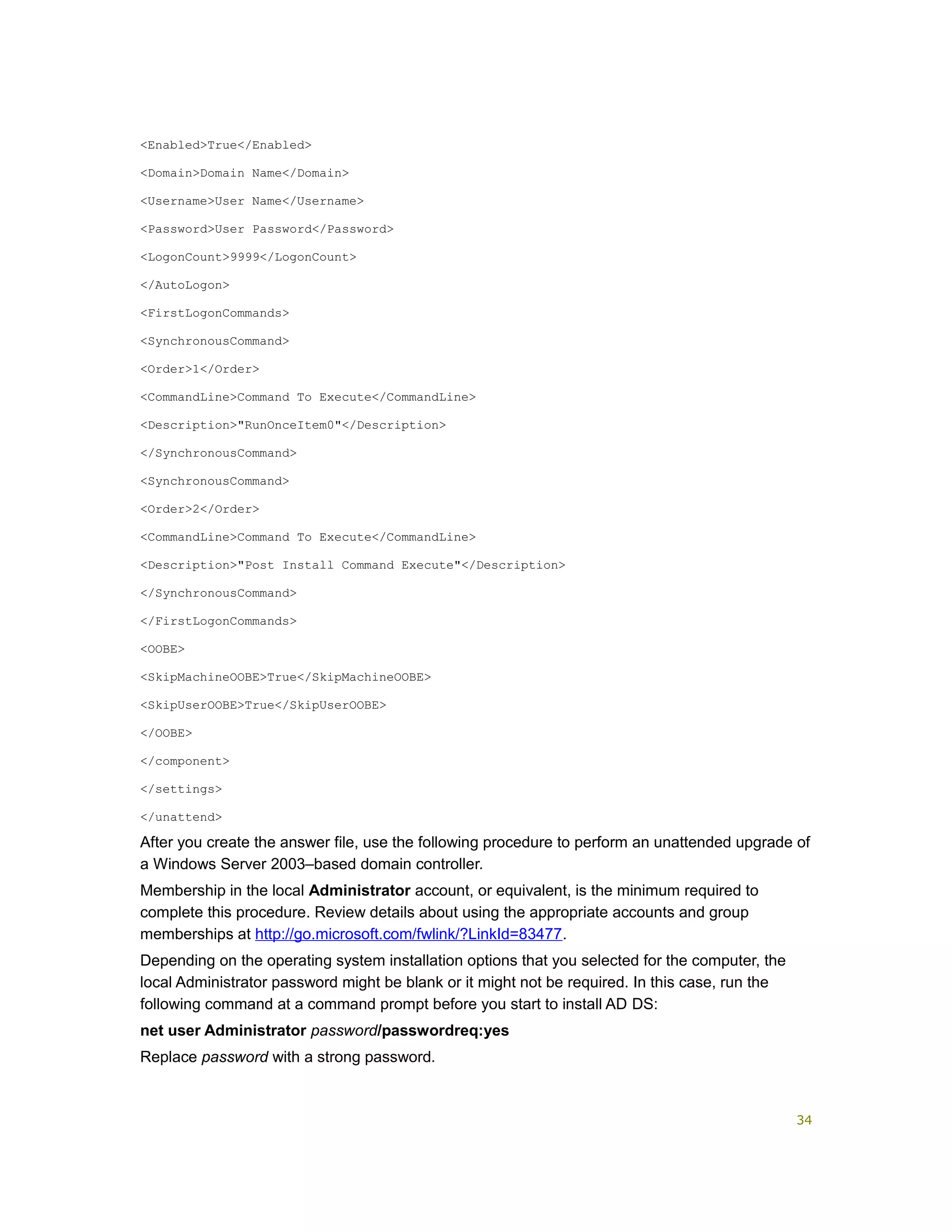 <Enabled>True</Enabled>
<Domain>Domain Name</Domain>
<Username>User Name</Username>
<Password>User Password</Password>
<LogonCount>9999</LogonCount>
</AutoLogon>
<FirstLogonCommands>
<SynchronousCommand>
<Order>1</Order>
<CommandLine>Command To Execute</CommandLine>
<Description>"RunOnceItem0"</Description>
</SynchronousCommand>
<SynchronousCommand>
<Order>2</Order>
<CommandLine>Command To Execute</CommandLine>
<Description>"Post Install Command Execute"</Description>
</SynchronousCommand>
</FirstLogonCommands>
<OOBE>
<SkipMachineOOBE>True</SkipMachineOOBE>
<SkipUserOOBE>True</SkipUserOOBE>
</OOBE>
</component>
</settings>
</unattend>
After you create the answer file, use the following procedure to perform an unattended upgrade of
a Windows Server 2003–based domain controller.
Membership in the local Administrator account, or equivalent, is the minimum required to
complete this procedure. Review details about using the appropriate accounts and group
memberships at http://go.microsoft.com/fwlink/?LinkId=83477.
Depending on the operating system installation options that you selected for the computer, the
local Administrator password might be blank or it might not be required. In this case, run the
following command at a command prompt before you start to install AD DS:
net user Administrator password/passwordreq:yes
Replace password with a strong password.
34
 