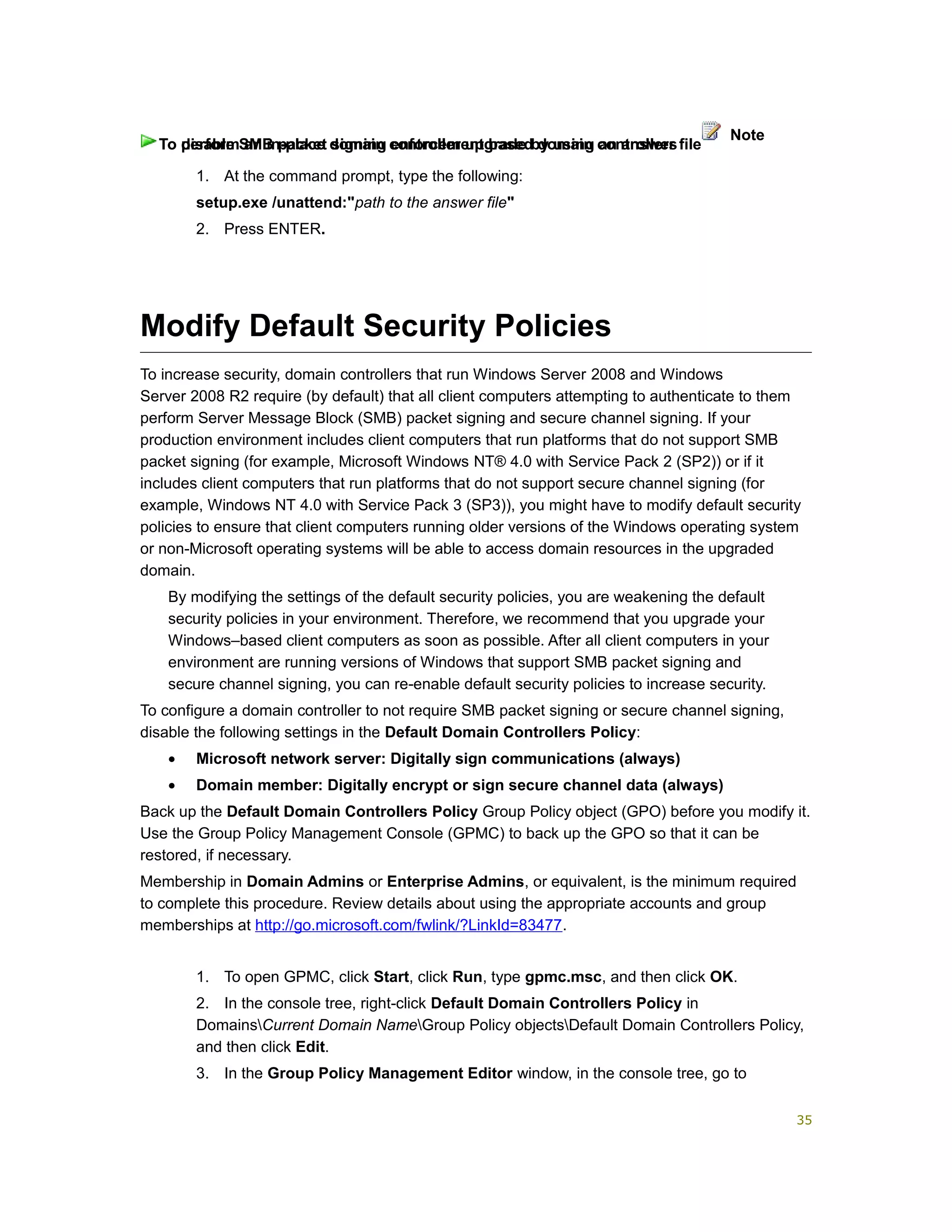 1. At the command prompt, type the following:
setup.exe /unattend:"path to the answer file"
2. Press ENTER.
Modify Default Security Policies
To increase security, domain controllers that run Windows Server 2008 and Windows
Server 2008 R2 require (by default) that all client computers attempting to authenticate to them
perform Server Message Block (SMB) packet signing and secure channel signing. If your
production environment includes client computers that run platforms that do not support SMB
packet signing (for example, Microsoft Windows NT® 4.0 with Service Pack 2 (SP2)) or if it
includes client computers that run platforms that do not support secure channel signing (for
example, Windows NT 4.0 with Service Pack 3 (SP3)), you might have to modify default security
policies to ensure that client computers running older versions of the Windows operating system
or non-Microsoft operating systems will be able to access domain resources in the upgraded
domain.
By modifying the settings of the default security policies, you are weakening the default
security policies in your environment. Therefore, we recommend that you upgrade your
Windows–based client computers as soon as possible. After all client computers in your
environment are running versions of Windows that support SMB packet signing and
secure channel signing, you can re-enable default security policies to increase security.
To configure a domain controller to not require SMB packet signing or secure channel signing,
disable the following settings in the Default Domain Controllers Policy:
• Microsoft network server: Digitally sign communications (always)
• Domain member: Digitally encrypt or sign secure channel data (always)
Back up the Default Domain Controllers Policy Group Policy object (GPO) before you modify it.
Use the Group Policy Management Console (GPMC) to back up the GPO so that it can be
restored, if necessary.
Membership in Domain Admins or Enterprise Admins, or equivalent, is the minimum required
to complete this procedure. Review details about using the appropriate accounts and group
memberships at http://go.microsoft.com/fwlink/?LinkId=83477.
1. To open GPMC, click Start, click Run, type gpmc.msc, and then click OK.
2. In the console tree, right-click Default Domain Controllers Policy in
DomainsCurrent Domain NameGroup Policy objectsDefault Domain Controllers Policy,
and then click Edit.
3. In the Group Policy Management Editor window, in the console tree, go to
To perform an in-place domain controller upgrade by using an answer file
Note
To disable SMB packet signing enforcement based domain controllers
35
 