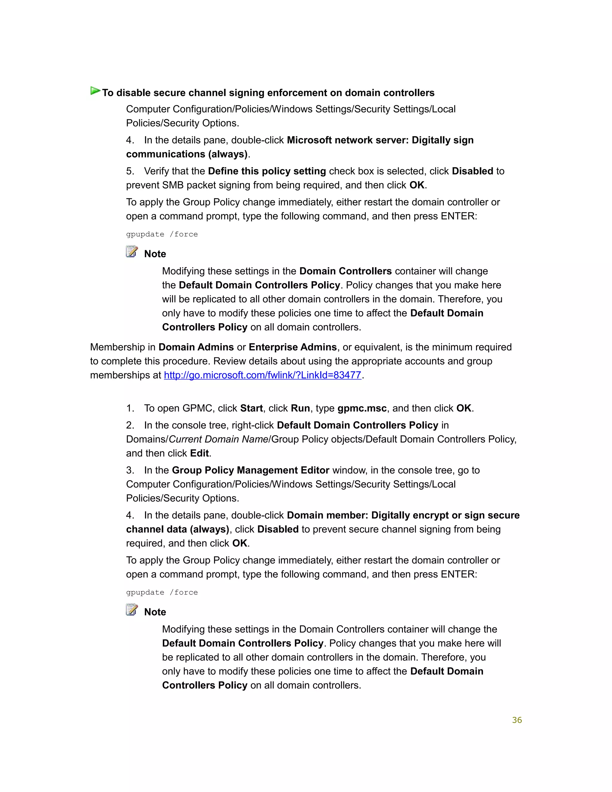 Computer Configuration/Policies/Windows Settings/Security Settings/Local
Policies/Security Options.
4. In the details pane, double-click Microsoft network server: Digitally sign
communications (always).
5. Verify that the Define this policy setting check box is selected, click Disabled to
prevent SMB packet signing from being required, and then click OK.
To apply the Group Policy change immediately, either restart the domain controller or
open a command prompt, type the following command, and then press ENTER:
gpupdate /force
Note
Modifying these settings in the Domain Controllers container will change
the Default Domain Controllers Policy. Policy changes that you make here
will be replicated to all other domain controllers in the domain. Therefore, you
only have to modify these policies one time to affect the Default Domain
Controllers Policy on all domain controllers.
Membership in Domain Admins or Enterprise Admins, or equivalent, is the minimum required
to complete this procedure. Review details about using the appropriate accounts and group
memberships at http://go.microsoft.com/fwlink/?LinkId=83477.
1. To open GPMC, click Start, click Run, type gpmc.msc, and then click OK.
2. In the console tree, right-click Default Domain Controllers Policy in
Domains/Current Domain Name/Group Policy objects/Default Domain Controllers Policy,
and then click Edit.
3. In the Group Policy Management Editor window, in the console tree, go to
Computer Configuration/Policies/Windows Settings/Security Settings/Local
Policies/Security Options.
4. In the details pane, double-click Domain member: Digitally encrypt or sign secure
channel data (always), click Disabled to prevent secure channel signing from being
required, and then click OK.
To apply the Group Policy change immediately, either restart the domain controller or
open a command prompt, type the following command, and then press ENTER:
gpupdate /force
Note
Modifying these settings in the Domain Controllers container will change the
Default Domain Controllers Policy. Policy changes that you make here will
be replicated to all other domain controllers in the domain. Therefore, you
only have to modify these policies one time to affect the Default Domain
Controllers Policy on all domain controllers.
To disable secure channel signing enforcement on domain controllers
36
 