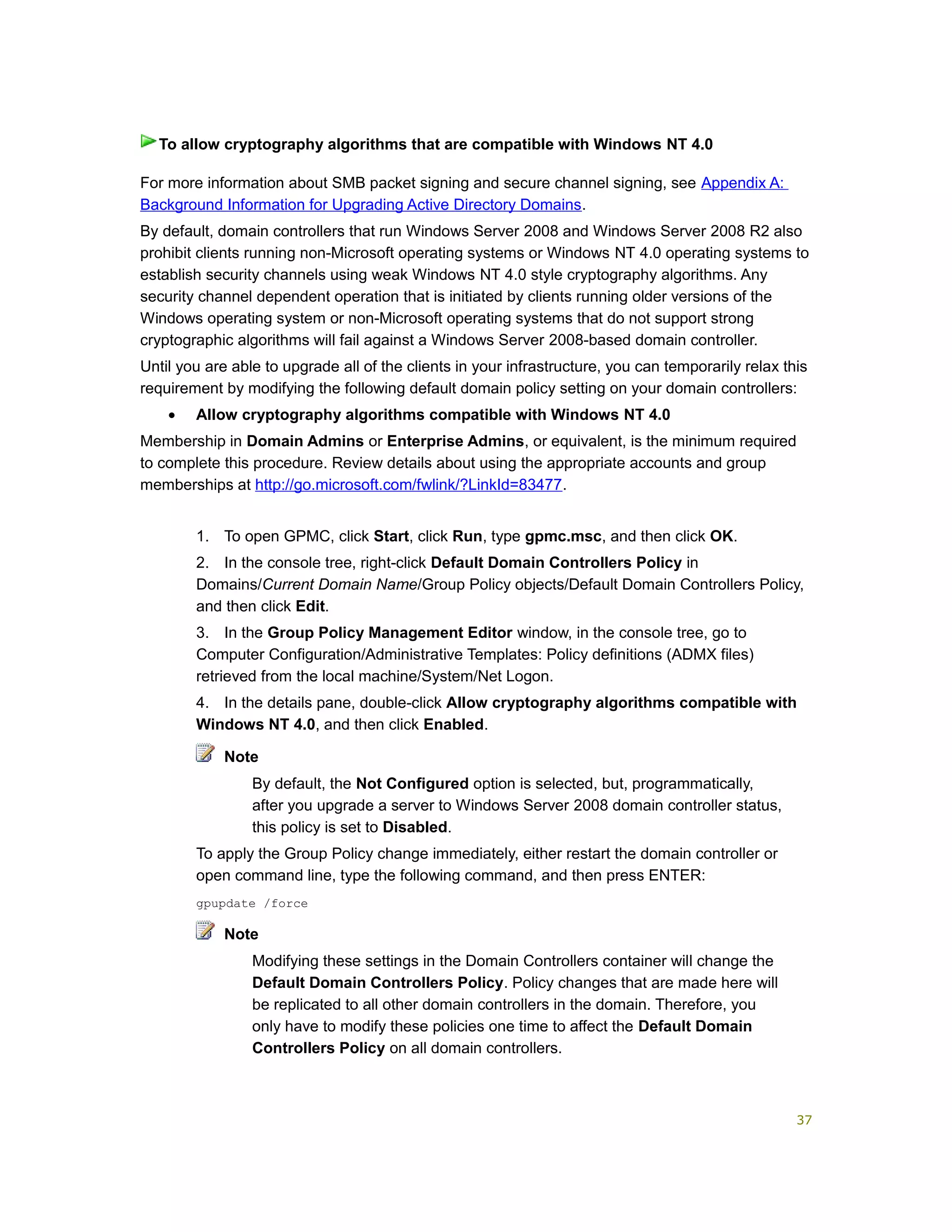 For more information about SMB packet signing and secure channel signing, see Appendix A:
Background Information for Upgrading Active Directory Domains.
By default, domain controllers that run Windows Server 2008 and Windows Server 2008 R2 also
prohibit clients running non-Microsoft operating systems or Windows NT 4.0 operating systems to
establish security channels using weak Windows NT 4.0 style cryptography algorithms. Any
security channel dependent operation that is initiated by clients running older versions of the
Windows operating system or non-Microsoft operating systems that do not support strong
cryptographic algorithms will fail against a Windows Server 2008-based domain controller.
Until you are able to upgrade all of the clients in your infrastructure, you can temporarily relax this
requirement by modifying the following default domain policy setting on your domain controllers:
• Allow cryptography algorithms compatible with Windows NT 4.0
Membership in Domain Admins or Enterprise Admins, or equivalent, is the minimum required
to complete this procedure. Review details about using the appropriate accounts and group
memberships at http://go.microsoft.com/fwlink/?LinkId=83477.
1. To open GPMC, click Start, click Run, type gpmc.msc, and then click OK.
2. In the console tree, right-click Default Domain Controllers Policy in
Domains/Current Domain Name/Group Policy objects/Default Domain Controllers Policy,
and then click Edit.
3. In the Group Policy Management Editor window, in the console tree, go to
Computer Configuration/Administrative Templates: Policy definitions (ADMX files)
retrieved from the local machine/System/Net Logon.
4. In the details pane, double-click Allow cryptography algorithms compatible with
Windows NT 4.0, and then click Enabled.
Note
By default, the Not Configured option is selected, but, programmatically,
after you upgrade a server to Windows Server 2008 domain controller status,
this policy is set to Disabled.
To apply the Group Policy change immediately, either restart the domain controller or
open command line, type the following command, and then press ENTER:
gpupdate /force
Note
Modifying these settings in the Domain Controllers container will change the
Default Domain Controllers Policy. Policy changes that are made here will
be replicated to all other domain controllers in the domain. Therefore, you
only have to modify these policies one time to affect the Default Domain
Controllers Policy on all domain controllers.
To allow cryptography algorithms that are compatible with Windows NT 4.0
37
 