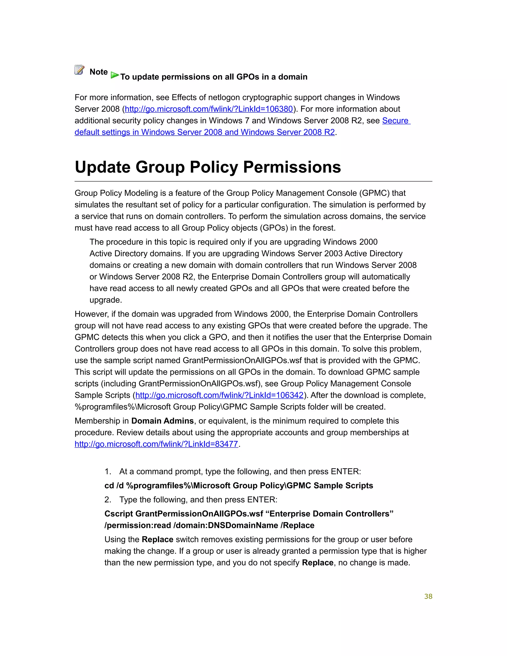 For more information, see Effects of netlogon cryptographic support changes in Windows
Server 2008 (http://go.microsoft.com/fwlink/?LinkId=106380). For more information about
additional security policy changes in Windows 7 and Windows Server 2008 R2, see Secure
default settings in Windows Server 2008 and Windows Server 2008 R2.
Update Group Policy Permissions
Group Policy Modeling is a feature of the Group Policy Management Console (GPMC) that
simulates the resultant set of policy for a particular configuration. The simulation is performed by
a service that runs on domain controllers. To perform the simulation across domains, the service
must have read access to all Group Policy objects (GPOs) in the forest.
The procedure in this topic is required only if you are upgrading Windows 2000
Active Directory domains. If you are upgrading Windows Server 2003 Active Directory
domains or creating a new domain with domain controllers that run Windows Server 2008
or Windows Server 2008 R2, the Enterprise Domain Controllers group will automatically
have read access to all newly created GPOs and all GPOs that were created before the
upgrade.
However, if the domain was upgraded from Windows 2000, the Enterprise Domain Controllers
group will not have read access to any existing GPOs that were created before the upgrade. The
GPMC detects this when you click a GPO, and then it notifies the user that the Enterprise Domain
Controllers group does not have read access to all GPOs in this domain. To solve this problem,
use the sample script named GrantPermissionOnAllGPOs.wsf that is provided with the GPMC.
This script will update the permissions on all GPOs in the domain. To download GPMC sample
scripts (including GrantPermissionOnAllGPOs.wsf), see Group Policy Management Console
Sample Scripts (http://go.microsoft.com/fwlink/?LinkId=106342). After the download is complete,
%programfiles%Microsoft Group PolicyGPMC Sample Scripts folder will be created.
Membership in Domain Admins, or equivalent, is the minimum required to complete this
procedure. Review details about using the appropriate accounts and group memberships at
http://go.microsoft.com/fwlink/?LinkId=83477.
1. At a command prompt, type the following, and then press ENTER:
cd /d %programfiles%Microsoft Group PolicyGPMC Sample Scripts
2. Type the following, and then press ENTER:
Cscript GrantPermissionOnAllGPOs.wsf “Enterprise Domain Controllers”
/permission:read /domain:DNSDomainName /Replace
Using the Replace switch removes existing permissions for the group or user before
making the change. If a group or user is already granted a permission type that is higher
than the new permission type, and you do not specify Replace, no change is made.
Note
To update permissions on all GPOs in a domain
38
 