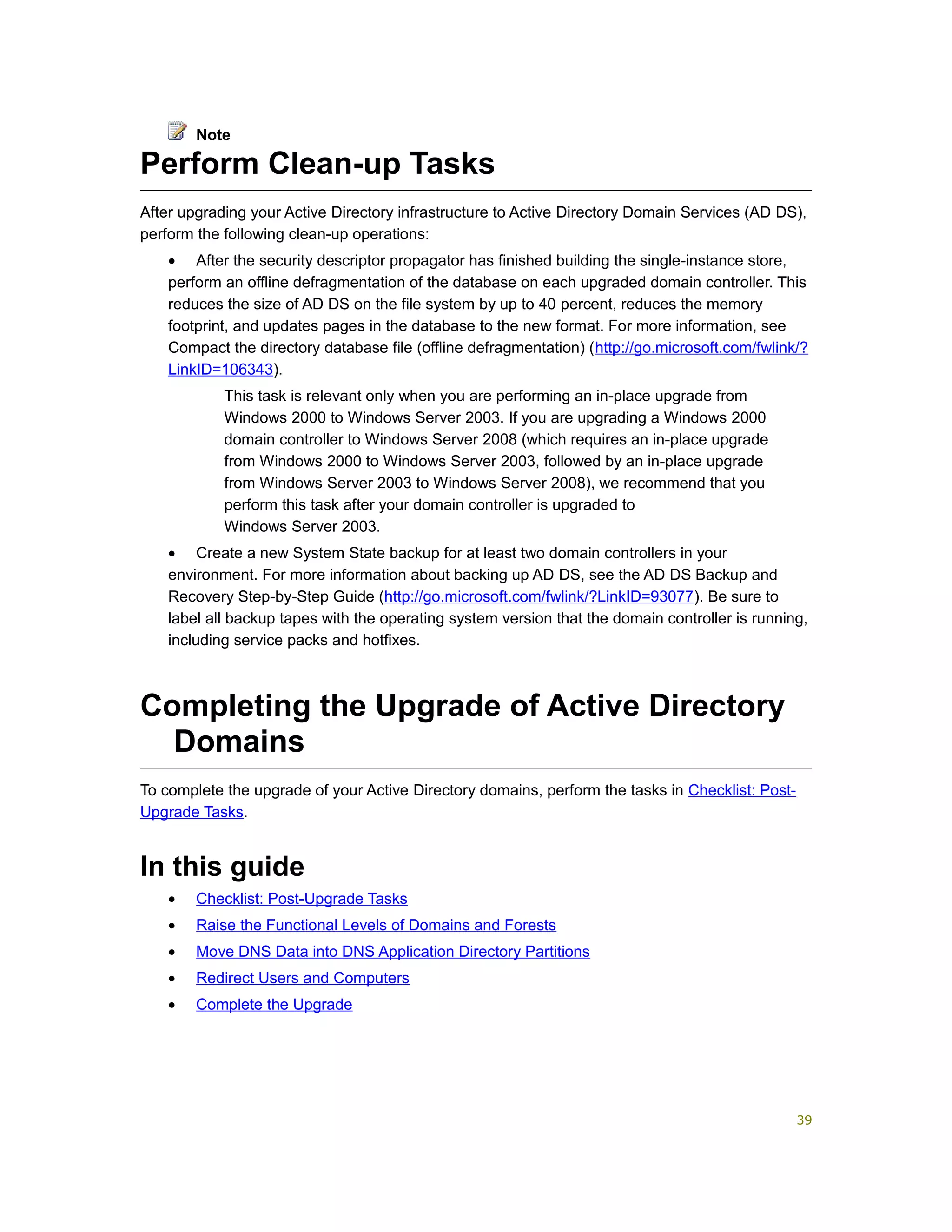Perform Clean-up Tasks
After upgrading your Active Directory infrastructure to Active Directory Domain Services (AD DS),
perform the following clean-up operations:
• After the security descriptor propagator has finished building the single-instance store,
perform an offline defragmentation of the database on each upgraded domain controller. This
reduces the size of AD DS on the file system by up to 40 percent, reduces the memory
footprint, and updates pages in the database to the new format. For more information, see
Compact the directory database file (offline defragmentation) (http://go.microsoft.com/fwlink/?
LinkID=106343).
This task is relevant only when you are performing an in-place upgrade from
Windows 2000 to Windows Server 2003. If you are upgrading a Windows 2000
domain controller to Windows Server 2008 (which requires an in-place upgrade
from Windows 2000 to Windows Server 2003, followed by an in-place upgrade
from Windows Server 2003 to Windows Server 2008), we recommend that you
perform this task after your domain controller is upgraded to
Windows Server 2003.
• Create a new System State backup for at least two domain controllers in your
environment. For more information about backing up AD DS, see the AD DS Backup and
Recovery Step-by-Step Guide (http://go.microsoft.com/fwlink/?LinkID=93077). Be sure to
label all backup tapes with the operating system version that the domain controller is running,
including service packs and hotfixes.
Completing the Upgrade of Active Directory
Domains
To complete the upgrade of your Active Directory domains, perform the tasks in Checklist: Post-
Upgrade Tasks.
In this guide
• Checklist: Post-Upgrade Tasks
• Raise the Functional Levels of Domains and Forests
• Move DNS Data into DNS Application Directory Partitions
• Redirect Users and Computers
• Complete the Upgrade
Note
39
 