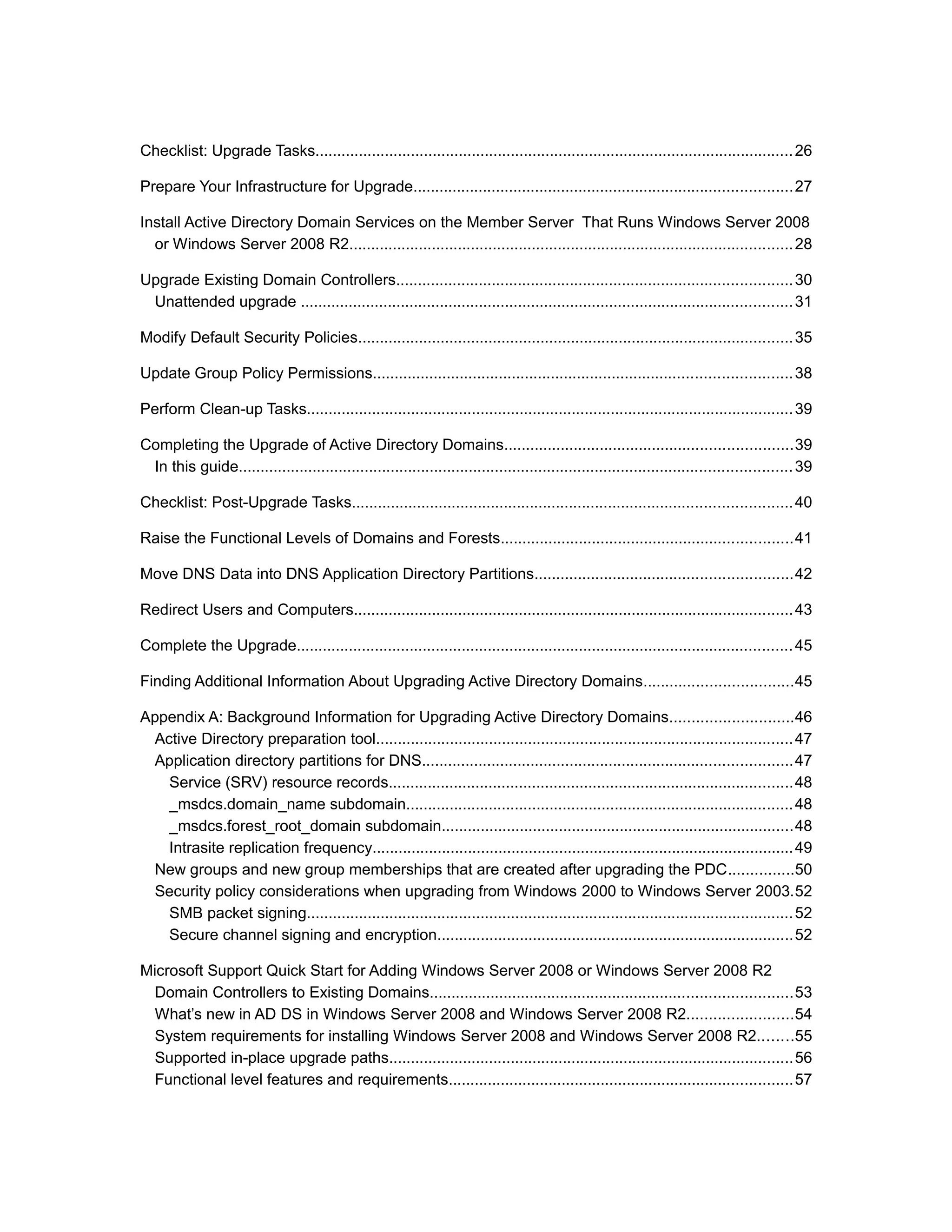 Checklist: Upgrade Tasks..............................................................................................................26
Prepare Your Infrastructure for Upgrade.......................................................................................27
Install Active Directory Domain Services on the Member Server That Runs Windows Server 2008
or Windows Server 2008 R2......................................................................................................28
Upgrade Existing Domain Controllers...........................................................................................30
Unattended upgrade .................................................................................................................31
Modify Default Security Policies....................................................................................................35
Update Group Policy Permissions................................................................................................38
Perform Clean-up Tasks................................................................................................................39
Completing the Upgrade of Active Directory Domains..................................................................39
In this guide...............................................................................................................................39
Checklist: Post-Upgrade Tasks.....................................................................................................40
Raise the Functional Levels of Domains and Forests...................................................................41
Move DNS Data into DNS Application Directory Partitions...........................................................42
Redirect Users and Computers.....................................................................................................43
Complete the Upgrade..................................................................................................................45
Finding Additional Information About Upgrading Active Directory Domains..................................45
Appendix A: Background Information for Upgrading Active Directory Domains............................46
Active Directory preparation tool................................................................................................47
Application directory partitions for DNS.....................................................................................47
Service (SRV) resource records.............................................................................................48
_msdcs.domain_name subdomain.........................................................................................48
_msdcs.forest_root_domain subdomain.................................................................................48
Intrasite replication frequency.................................................................................................49
New groups and new group memberships that are created after upgrading the PDC...............50
Security policy considerations when upgrading from Windows 2000 to Windows Server 2003.52
SMB packet signing................................................................................................................52
Secure channel signing and encryption..................................................................................52
Microsoft Support Quick Start for Adding Windows Server 2008 or Windows Server 2008 R2
Domain Controllers to Existing Domains...................................................................................53
What’s new in AD DS in Windows Server 2008 and Windows Server 2008 R2........................54
System requirements for installing Windows Server 2008 and Windows Server 2008 R2........55
Supported in-place upgrade paths.............................................................................................56
Functional level features and requirements...............................................................................57
 