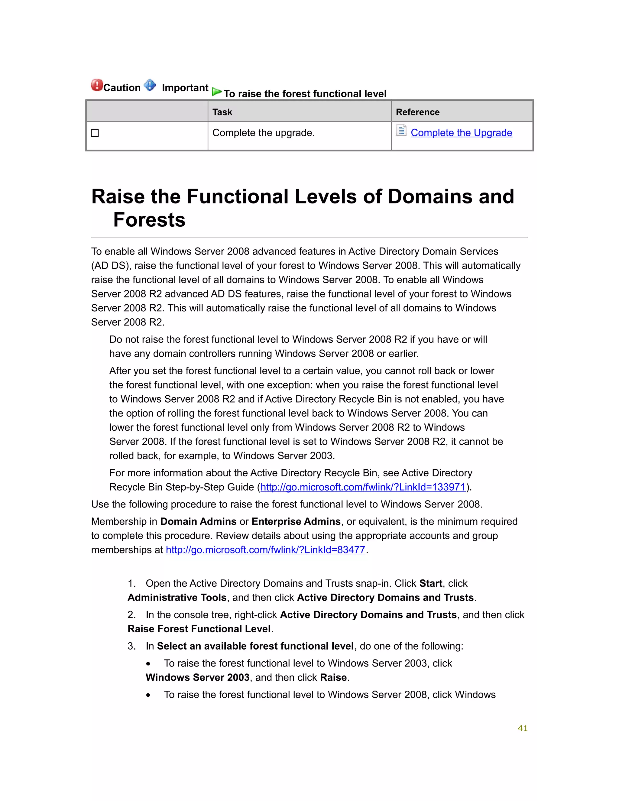 Task Reference
Complete the upgrade. Complete the Upgrade
Raise the Functional Levels of Domains and
Forests
To enable all Windows Server 2008 advanced features in Active Directory Domain Services
(AD DS), raise the functional level of your forest to Windows Server 2008. This will automatically
raise the functional level of all domains to Windows Server 2008. To enable all Windows
Server 2008 R2 advanced AD DS features, raise the functional level of your forest to Windows
Server 2008 R2. This will automatically raise the functional level of all domains to Windows
Server 2008 R2.
Do not raise the forest functional level to Windows Server 2008 R2 if you have or will
have any domain controllers running Windows Server 2008 or earlier.
After you set the forest functional level to a certain value, you cannot roll back or lower
the forest functional level, with one exception: when you raise the forest functional level
to Windows Server 2008 R2 and if Active Directory Recycle Bin is not enabled, you have
the option of rolling the forest functional level back to Windows Server 2008. You can
lower the forest functional level only from Windows Server 2008 R2 to Windows
Server 2008. If the forest functional level is set to Windows Server 2008 R2, it cannot be
rolled back, for example, to Windows Server 2003.
For more information about the Active Directory Recycle Bin, see Active Directory
Recycle Bin Step-by-Step Guide (http://go.microsoft.com/fwlink/?LinkId=133971).
Use the following procedure to raise the forest functional level to Windows Server 2008.
Membership in Domain Admins or Enterprise Admins, or equivalent, is the minimum required
to complete this procedure. Review details about using the appropriate accounts and group
memberships at http://go.microsoft.com/fwlink/?LinkId=83477.
1. Open the Active Directory Domains and Trusts snap-in. Click Start, click
Administrative Tools, and then click Active Directory Domains and Trusts.
2. In the console tree, right-click Active Directory Domains and Trusts, and then click
Raise Forest Functional Level.
3. In Select an available forest functional level, do one of the following:
• To raise the forest functional level to Windows Server 2003, click
Windows Server 2003, and then click Raise.
• To raise the forest functional level to Windows Server 2008, click Windows
Caution Important
To raise the forest functional level
41
 