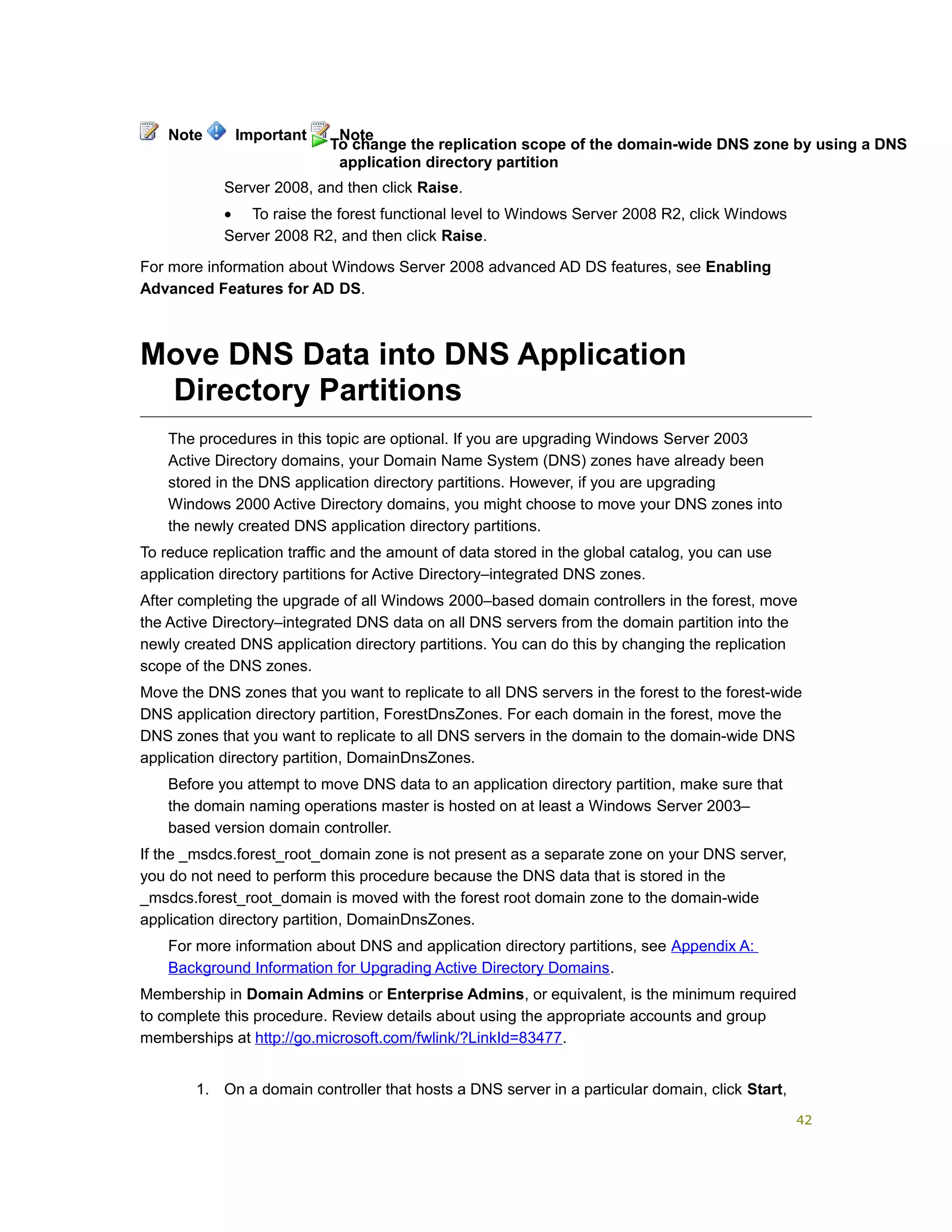 Server 2008, and then click Raise.
• To raise the forest functional level to Windows Server 2008 R2, click Windows
Server 2008 R2, and then click Raise.
For more information about Windows Server 2008 advanced AD DS features, see Enabling
Advanced Features for AD DS.
Move DNS Data into DNS Application
Directory Partitions
The procedures in this topic are optional. If you are upgrading Windows Server 2003
Active Directory domains, your Domain Name System (DNS) zones have already been
stored in the DNS application directory partitions. However, if you are upgrading
Windows 2000 Active Directory domains, you might choose to move your DNS zones into
the newly created DNS application directory partitions.
To reduce replication traffic and the amount of data stored in the global catalog, you can use
application directory partitions for Active Directory–integrated DNS zones.
After completing the upgrade of all Windows 2000–based domain controllers in the forest, move
the Active Directory–integrated DNS data on all DNS servers from the domain partition into the
newly created DNS application directory partitions. You can do this by changing the replication
scope of the DNS zones.
Move the DNS zones that you want to replicate to all DNS servers in the forest to the forest-wide
DNS application directory partition, ForestDnsZones. For each domain in the forest, move the
DNS zones that you want to replicate to all DNS servers in the domain to the domain-wide DNS
application directory partition, DomainDnsZones.
Before you attempt to move DNS data to an application directory partition, make sure that
the domain naming operations master is hosted on at least a Windows Server 2003–
based version domain controller.
If the _msdcs.forest_root_domain zone is not present as a separate zone on your DNS server,
you do not need to perform this procedure because the DNS data that is stored in the
_msdcs.forest_root_domain is moved with the forest root domain zone to the domain-wide
application directory partition, DomainDnsZones.
For more information about DNS and application directory partitions, see Appendix A:
Background Information for Upgrading Active Directory Domains.
Membership in Domain Admins or Enterprise Admins, or equivalent, is the minimum required
to complete this procedure. Review details about using the appropriate accounts and group
memberships at http://go.microsoft.com/fwlink/?LinkId=83477.
1. On a domain controller that hosts a DNS server in a particular domain, click Start,
Note Important Note
To change the replication scope of the domain-wide DNS zone by using a DNS
application directory partition
42
 