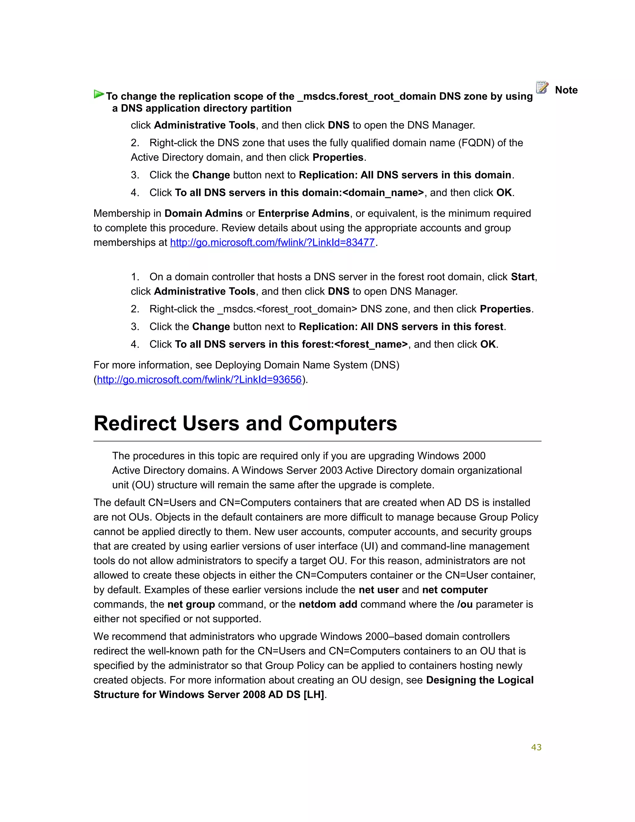 click Administrative Tools, and then click DNS to open the DNS Manager.
2. Right-click the DNS zone that uses the fully qualified domain name (FQDN) of the
Active Directory domain, and then click Properties.
3. Click the Change button next to Replication: All DNS servers in this domain.
4. Click To all DNS servers in this domain:<domain_name>, and then click OK.
Membership in Domain Admins or Enterprise Admins, or equivalent, is the minimum required
to complete this procedure. Review details about using the appropriate accounts and group
memberships at http://go.microsoft.com/fwlink/?LinkId=83477.
1. On a domain controller that hosts a DNS server in the forest root domain, click Start,
click Administrative Tools, and then click DNS to open DNS Manager.
2. Right-click the _msdcs.<forest_root_domain> DNS zone, and then click Properties.
3. Click the Change button next to Replication: All DNS servers in this forest.
4. Click To all DNS servers in this forest:<forest_name>, and then click OK.
For more information, see Deploying Domain Name System (DNS)
(http://go.microsoft.com/fwlink/?LinkId=93656).
Redirect Users and Computers
The procedures in this topic are required only if you are upgrading Windows 2000
Active Directory domains. A Windows Server 2003 Active Directory domain organizational
unit (OU) structure will remain the same after the upgrade is complete.
The default CN=Users and CN=Computers containers that are created when AD DS is installed
are not OUs. Objects in the default containers are more difficult to manage because Group Policy
cannot be applied directly to them. New user accounts, computer accounts, and security groups
that are created by using earlier versions of user interface (UI) and command-line management
tools do not allow administrators to specify a target OU. For this reason, administrators are not
allowed to create these objects in either the CN=Computers container or the CN=User container,
by default. Examples of these earlier versions include the net user and net computer
commands, the net group command, or the netdom add command where the /ou parameter is
either not specified or not supported.
We recommend that administrators who upgrade Windows 2000–based domain controllers
redirect the well-known path for the CN=Users and CN=Computers containers to an OU that is
specified by the administrator so that Group Policy can be applied to containers hosting newly
created objects. For more information about creating an OU design, see Designing the Logical
Structure for Windows Server 2008 AD DS [LH].
To change the replication scope of the _msdcs.forest_root_domain DNS zone by using
a DNS application directory partition
Note
43
 