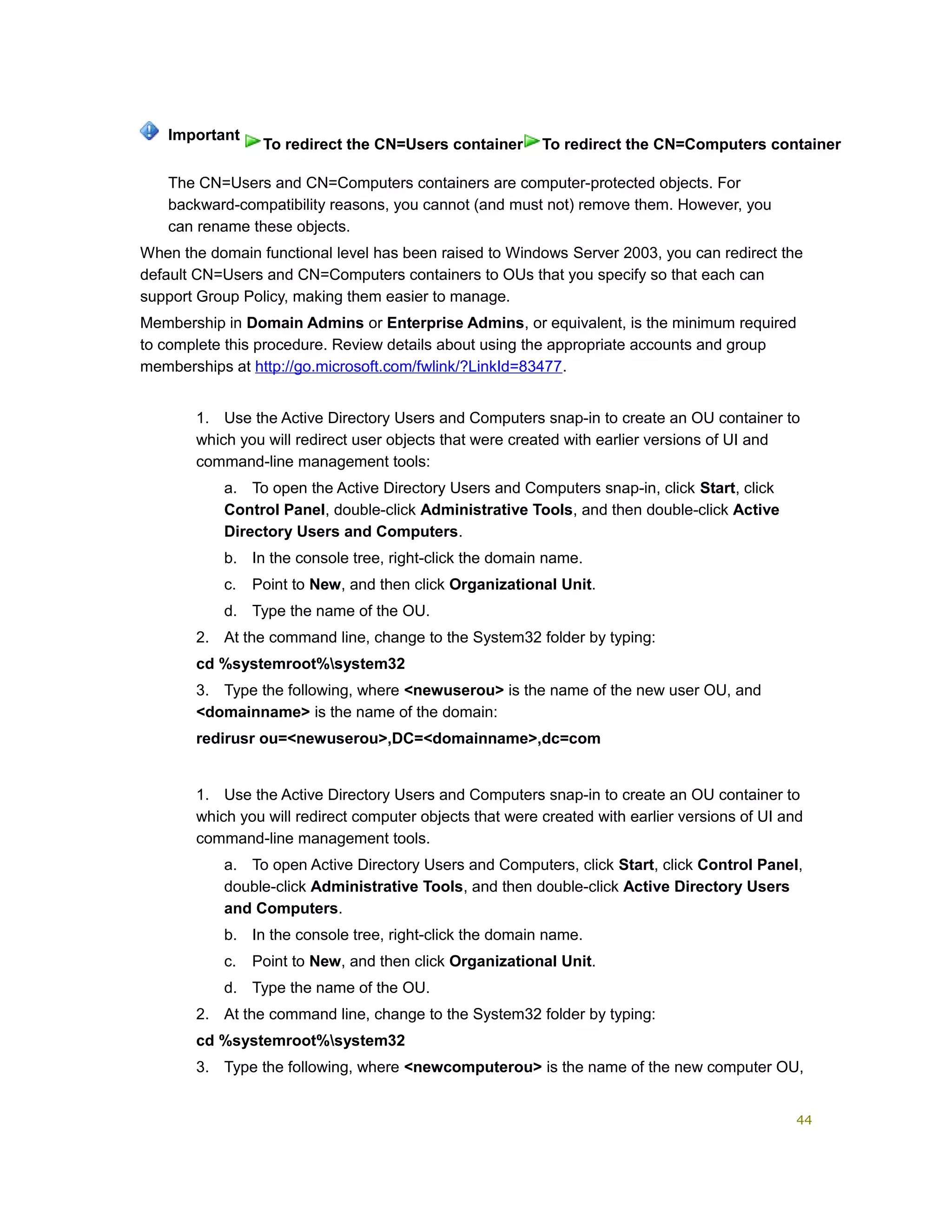 The CN=Users and CN=Computers containers are computer-protected objects. For
backward-compatibility reasons, you cannot (and must not) remove them. However, you
can rename these objects.
When the domain functional level has been raised to Windows Server 2003, you can redirect the
default CN=Users and CN=Computers containers to OUs that you specify so that each can
support Group Policy, making them easier to manage.
Membership in Domain Admins or Enterprise Admins, or equivalent, is the minimum required
to complete this procedure. Review details about using the appropriate accounts and group
memberships at http://go.microsoft.com/fwlink/?LinkId=83477.
1. Use the Active Directory Users and Computers snap-in to create an OU container to
which you will redirect user objects that were created with earlier versions of UI and
command-line management tools:
a. To open the Active Directory Users and Computers snap-in, click Start, click
Control Panel, double-click Administrative Tools, and then double-click Active
Directory Users and Computers.
b. In the console tree, right-click the domain name.
c. Point to New, and then click Organizational Unit.
d. Type the name of the OU.
2. At the command line, change to the System32 folder by typing:
cd %systemroot%system32
3. Type the following, where <newuserou> is the name of the new user OU, and
<domainname> is the name of the domain:
redirusr ou=<newuserou>,DC=<domainname>,dc=com
1. Use the Active Directory Users and Computers snap-in to create an OU container to
which you will redirect computer objects that were created with earlier versions of UI and
command-line management tools.
a. To open Active Directory Users and Computers, click Start, click Control Panel,
double-click Administrative Tools, and then double-click Active Directory Users
and Computers.
b. In the console tree, right-click the domain name.
c. Point to New, and then click Organizational Unit.
d. Type the name of the OU.
2. At the command line, change to the System32 folder by typing:
cd %systemroot%system32
3. Type the following, where <newcomputerou> is the name of the new computer OU,
Important
To redirect the CN=Users container To redirect the CN=Computers container
44
 