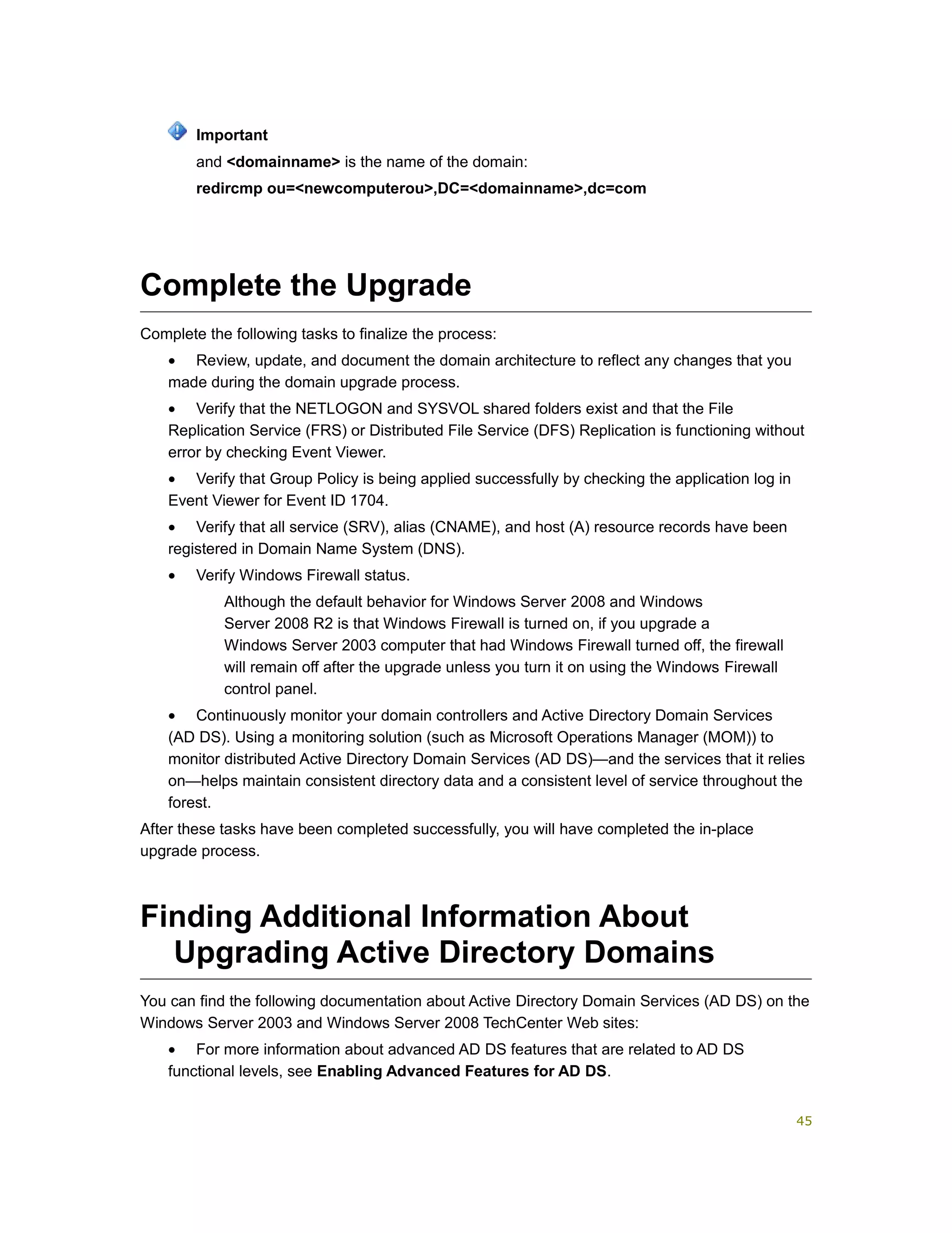 and <domainname> is the name of the domain:
redircmp ou=<newcomputerou>,DC=<domainname>,dc=com
Complete the Upgrade
Complete the following tasks to finalize the process:
• Review, update, and document the domain architecture to reflect any changes that you
made during the domain upgrade process.
• Verify that the NETLOGON and SYSVOL shared folders exist and that the File
Replication Service (FRS) or Distributed File Service (DFS) Replication is functioning without
error by checking Event Viewer.
• Verify that Group Policy is being applied successfully by checking the application log in
Event Viewer for Event ID 1704.
• Verify that all service (SRV), alias (CNAME), and host (A) resource records have been
registered in Domain Name System (DNS).
• Verify Windows Firewall status.
Although the default behavior for Windows Server 2008 and Windows
Server 2008 R2 is that Windows Firewall is turned on, if you upgrade a
Windows Server 2003 computer that had Windows Firewall turned off, the firewall
will remain off after the upgrade unless you turn it on using the Windows Firewall
control panel.
• Continuously monitor your domain controllers and Active Directory Domain Services
(AD DS). Using a monitoring solution (such as Microsoft Operations Manager (MOM)) to
monitor distributed Active Directory Domain Services (AD DS)—and the services that it relies
on—helps maintain consistent directory data and a consistent level of service throughout the
forest.
After these tasks have been completed successfully, you will have completed the in-place
upgrade process.
Finding Additional Information About
Upgrading Active Directory Domains
You can find the following documentation about Active Directory Domain Services (AD DS) on the
Windows Server 2003 and Windows Server 2008 TechCenter Web sites:
• For more information about advanced AD DS features that are related to AD DS
functional levels, see Enabling Advanced Features for AD DS.
Important
45
 