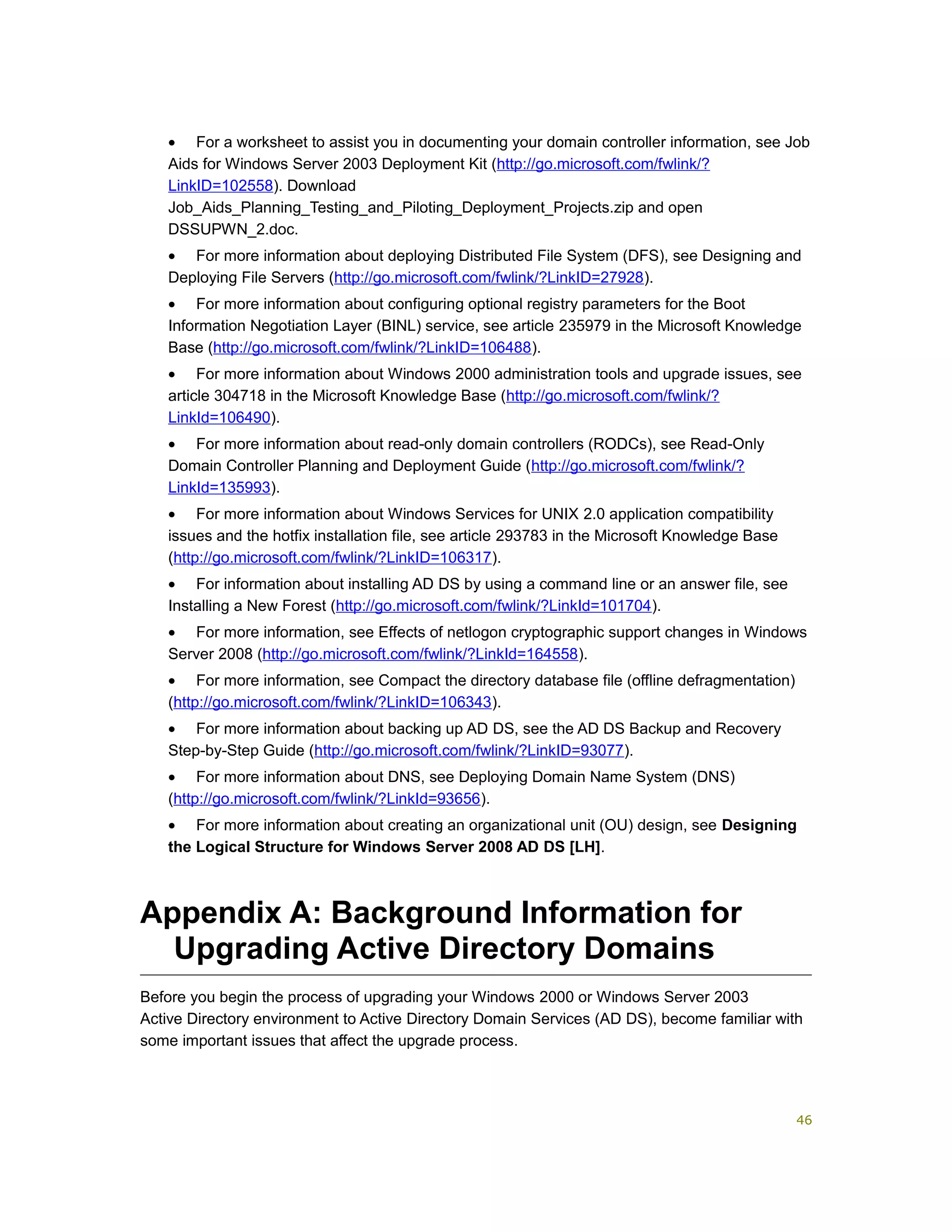• For a worksheet to assist you in documenting your domain controller information, see Job
Aids for Windows Server 2003 Deployment Kit (http://go.microsoft.com/fwlink/?
LinkID=102558). Download
Job_Aids_Planning_Testing_and_Piloting_Deployment_Projects.zip and open
DSSUPWN_2.doc.
• For more information about deploying Distributed File System (DFS), see Designing and
Deploying File Servers (http://go.microsoft.com/fwlink/?LinkID=27928).
• For more information about configuring optional registry parameters for the Boot
Information Negotiation Layer (BINL) service, see article 235979 in the Microsoft Knowledge
Base (http://go.microsoft.com/fwlink/?LinkID=106488).
• For more information about Windows 2000 administration tools and upgrade issues, see
article 304718 in the Microsoft Knowledge Base (http://go.microsoft.com/fwlink/?
LinkId=106490).
• For more information about read-only domain controllers (RODCs), see Read-Only
Domain Controller Planning and Deployment Guide (http://go.microsoft.com/fwlink/?
LinkId=135993).
• For more information about Windows Services for UNIX 2.0 application compatibility
issues and the hotfix installation file, see article 293783 in the Microsoft Knowledge Base
(http://go.microsoft.com/fwlink/?LinkID=106317).
• For information about installing AD DS by using a command line or an answer file, see
Installing a New Forest (http://go.microsoft.com/fwlink/?LinkId=101704).
• For more information, see Effects of netlogon cryptographic support changes in Windows
Server 2008 (http://go.microsoft.com/fwlink/?LinkId=164558).
• For more information, see Compact the directory database file (offline defragmentation)
(http://go.microsoft.com/fwlink/?LinkID=106343).
• For more information about backing up AD DS, see the AD DS Backup and Recovery
Step-by-Step Guide (http://go.microsoft.com/fwlink/?LinkID=93077).
• For more information about DNS, see Deploying Domain Name System (DNS)
(http://go.microsoft.com/fwlink/?LinkId=93656).
• For more information about creating an organizational unit (OU) design, see Designing
the Logical Structure for Windows Server 2008 AD DS [LH].
Appendix A: Background Information for
Upgrading Active Directory Domains
Before you begin the process of upgrading your Windows 2000 or Windows Server 2003
Active Directory environment to Active Directory Domain Services (AD DS), become familiar with
some important issues that affect the upgrade process.
46
 