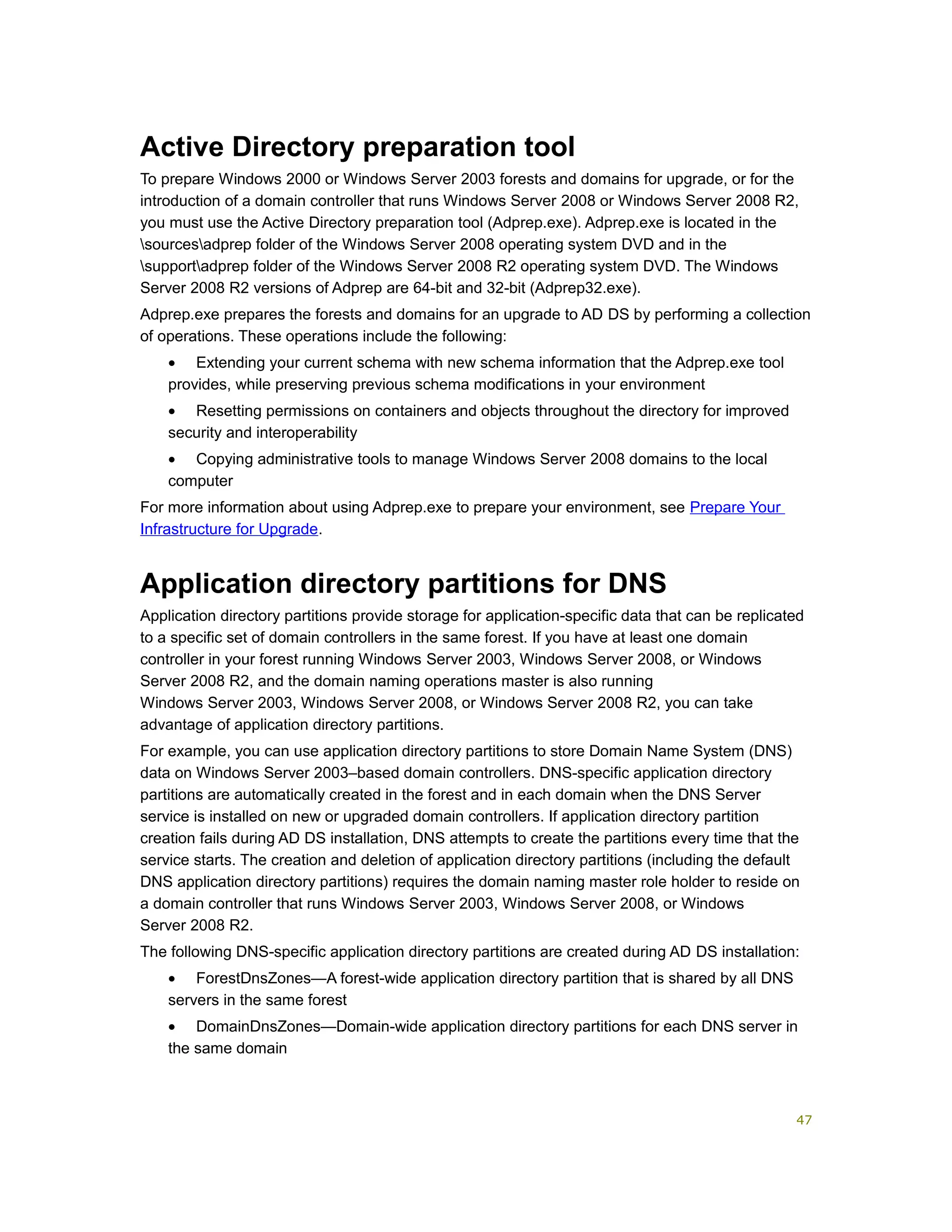 Active Directory preparation tool
To prepare Windows 2000 or Windows Server 2003 forests and domains for upgrade, or for the
introduction of a domain controller that runs Windows Server 2008 or Windows Server 2008 R2,
you must use the Active Directory preparation tool (Adprep.exe). Adprep.exe is located in the
sourcesadprep folder of the Windows Server 2008 operating system DVD and in the
supportadprep folder of the Windows Server 2008 R2 operating system DVD. The Windows
Server 2008 R2 versions of Adprep are 64-bit and 32-bit (Adprep32.exe).
Adprep.exe prepares the forests and domains for an upgrade to AD DS by performing a collection
of operations. These operations include the following:
• Extending your current schema with new schema information that the Adprep.exe tool
provides, while preserving previous schema modifications in your environment
• Resetting permissions on containers and objects throughout the directory for improved
security and interoperability
• Copying administrative tools to manage Windows Server 2008 domains to the local
computer
For more information about using Adprep.exe to prepare your environment, see Prepare Your
Infrastructure for Upgrade.
Application directory partitions for DNS
Application directory partitions provide storage for application-specific data that can be replicated
to a specific set of domain controllers in the same forest. If you have at least one domain
controller in your forest running Windows Server 2003, Windows Server 2008, or Windows
Server 2008 R2, and the domain naming operations master is also running
Windows Server 2003, Windows Server 2008, or Windows Server 2008 R2, you can take
advantage of application directory partitions.
For example, you can use application directory partitions to store Domain Name System (DNS)
data on Windows Server 2003–based domain controllers. DNS-specific application directory
partitions are automatically created in the forest and in each domain when the DNS Server
service is installed on new or upgraded domain controllers. If application directory partition
creation fails during AD DS installation, DNS attempts to create the partitions every time that the
service starts. The creation and deletion of application directory partitions (including the default
DNS application directory partitions) requires the domain naming master role holder to reside on
a domain controller that runs Windows Server 2003, Windows Server 2008, or Windows
Server 2008 R2.
The following DNS-specific application directory partitions are created during AD DS installation:
• ForestDnsZones—A forest-wide application directory partition that is shared by all DNS
servers in the same forest
• DomainDnsZones—Domain-wide application directory partitions for each DNS server in
the same domain
47
 