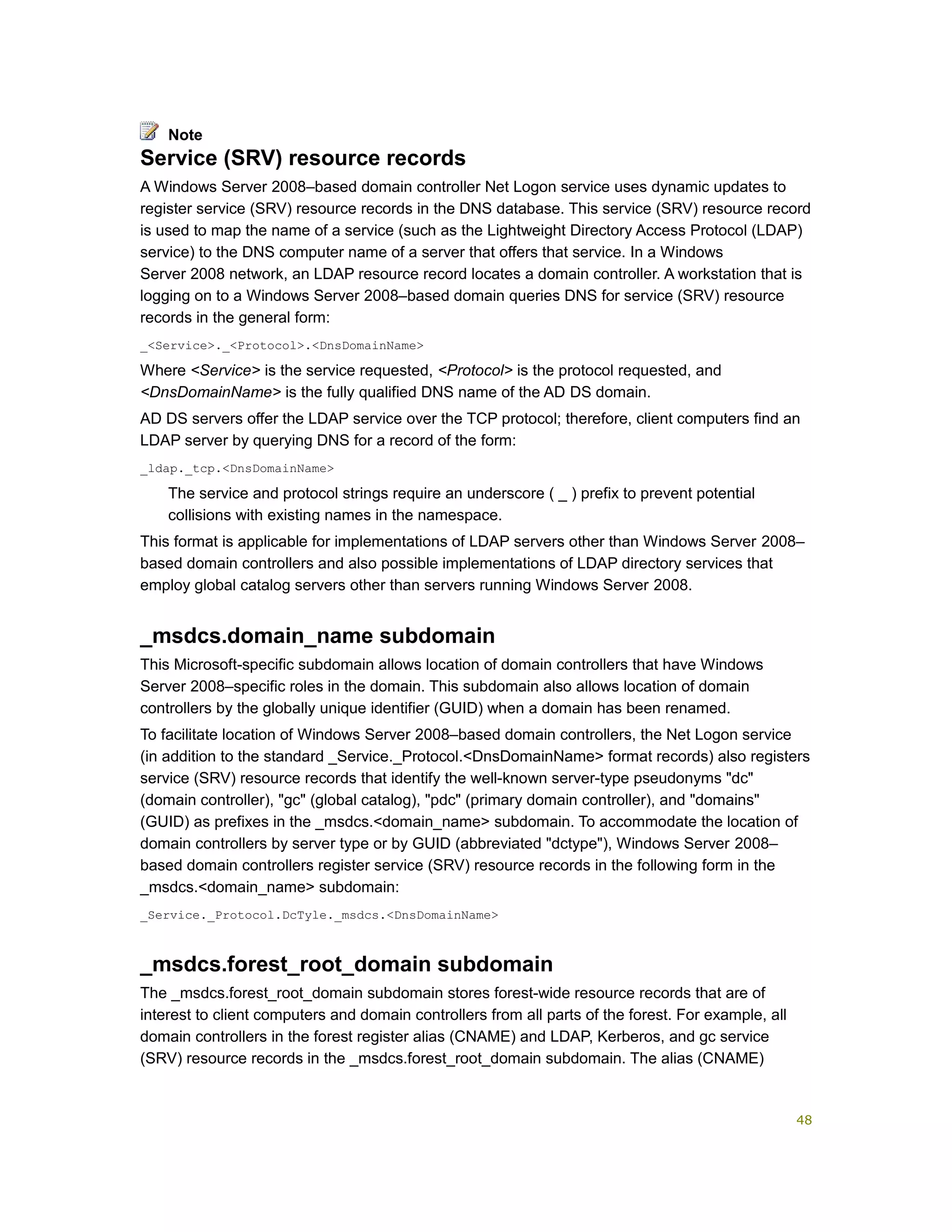 Service (SRV) resource records
A Windows Server 2008–based domain controller Net Logon service uses dynamic updates to
register service (SRV) resource records in the DNS database. This service (SRV) resource record
is used to map the name of a service (such as the Lightweight Directory Access Protocol (LDAP)
service) to the DNS computer name of a server that offers that service. In a Windows
Server 2008 network, an LDAP resource record locates a domain controller. A workstation that is
logging on to a Windows Server 2008–based domain queries DNS for service (SRV) resource
records in the general form:
_<Service>._<Protocol>.<DnsDomainName>
Where <Service> is the service requested, <Protocol> is the protocol requested, and
<DnsDomainName> is the fully qualified DNS name of the AD DS domain.
AD DS servers offer the LDAP service over the TCP protocol; therefore, client computers find an
LDAP server by querying DNS for a record of the form:
_ldap._tcp.<DnsDomainName>
The service and protocol strings require an underscore ( _ ) prefix to prevent potential
collisions with existing names in the namespace.
This format is applicable for implementations of LDAP servers other than Windows Server 2008–
based domain controllers and also possible implementations of LDAP directory services that
employ global catalog servers other than servers running Windows Server 2008.
_msdcs.domain_name subdomain
This Microsoft-specific subdomain allows location of domain controllers that have Windows
Server 2008–specific roles in the domain. This subdomain also allows location of domain
controllers by the globally unique identifier (GUID) when a domain has been renamed.
To facilitate location of Windows Server 2008–based domain controllers, the Net Logon service
(in addition to the standard _Service._Protocol.<DnsDomainName> format records) also registers
service (SRV) resource records that identify the well-known server-type pseudonyms "dc"
(domain controller), "gc" (global catalog), "pdc" (primary domain controller), and "domains"
(GUID) as prefixes in the _msdcs.<domain_name> subdomain. To accommodate the location of
domain controllers by server type or by GUID (abbreviated "dctype"), Windows Server 2008–
based domain controllers register service (SRV) resource records in the following form in the
_msdcs.<domain_name> subdomain:
_Service._Protocol.DcTyle._msdcs.<DnsDomainName>
_msdcs.forest_root_domain subdomain
The _msdcs.forest_root_domain subdomain stores forest-wide resource records that are of
interest to client computers and domain controllers from all parts of the forest. For example, all
domain controllers in the forest register alias (CNAME) and LDAP, Kerberos, and gc service
(SRV) resource records in the _msdcs.forest_root_domain subdomain. The alias (CNAME)
Note
48
 