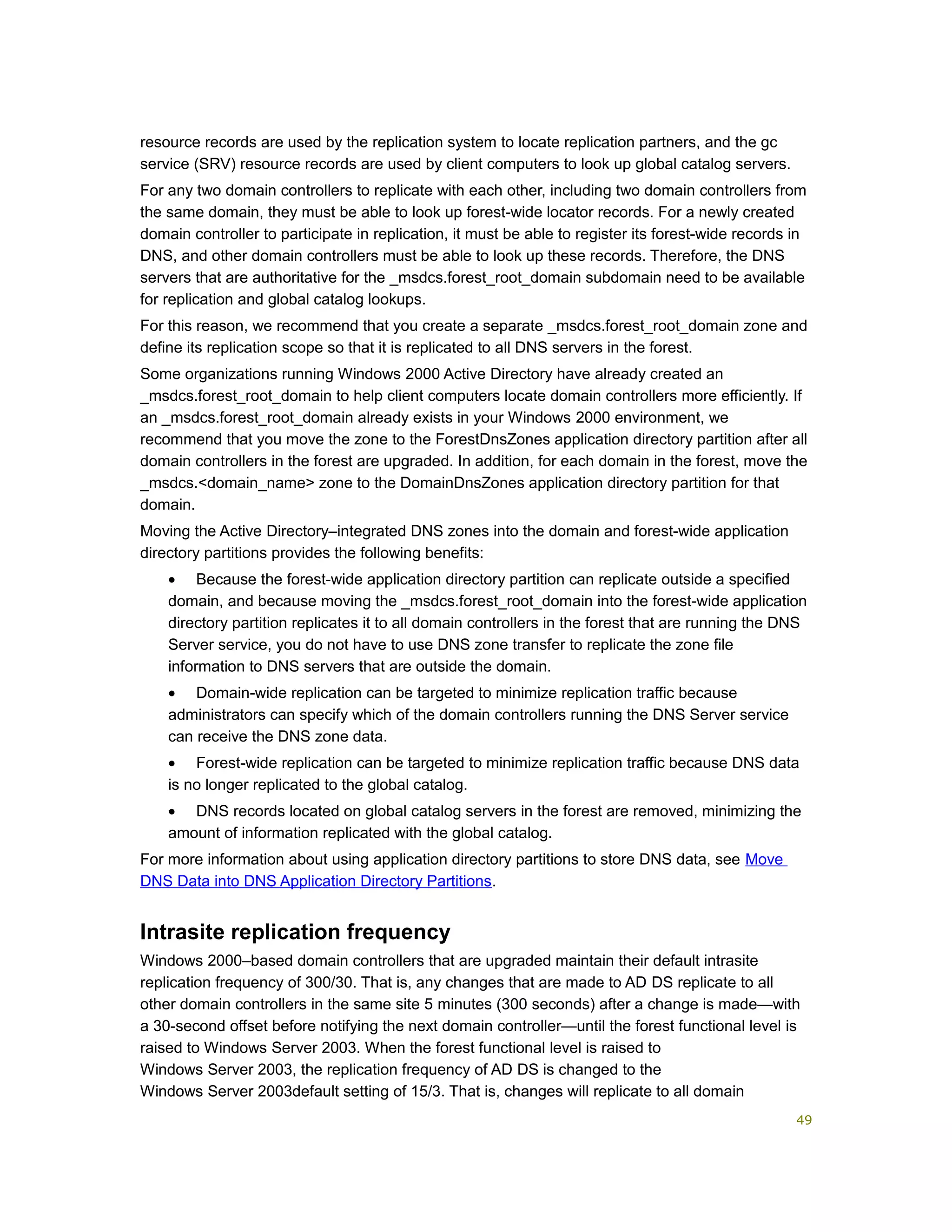 resource records are used by the replication system to locate replication partners, and the gc
service (SRV) resource records are used by client computers to look up global catalog servers.
For any two domain controllers to replicate with each other, including two domain controllers from
the same domain, they must be able to look up forest-wide locator records. For a newly created
domain controller to participate in replication, it must be able to register its forest-wide records in
DNS, and other domain controllers must be able to look up these records. Therefore, the DNS
servers that are authoritative for the _msdcs.forest_root_domain subdomain need to be available
for replication and global catalog lookups.
For this reason, we recommend that you create a separate _msdcs.forest_root_domain zone and
define its replication scope so that it is replicated to all DNS servers in the forest.
Some organizations running Windows 2000 Active Directory have already created an
_msdcs.forest_root_domain to help client computers locate domain controllers more efficiently. If
an _msdcs.forest_root_domain already exists in your Windows 2000 environment, we
recommend that you move the zone to the ForestDnsZones application directory partition after all
domain controllers in the forest are upgraded. In addition, for each domain in the forest, move the
_msdcs.<domain_name> zone to the DomainDnsZones application directory partition for that
domain.
Moving the Active Directory–integrated DNS zones into the domain and forest-wide application
directory partitions provides the following benefits:
• Because the forest-wide application directory partition can replicate outside a specified
domain, and because moving the _msdcs.forest_root_domain into the forest-wide application
directory partition replicates it to all domain controllers in the forest that are running the DNS
Server service, you do not have to use DNS zone transfer to replicate the zone file
information to DNS servers that are outside the domain.
• Domain-wide replication can be targeted to minimize replication traffic because
administrators can specify which of the domain controllers running the DNS Server service
can receive the DNS zone data.
• Forest-wide replication can be targeted to minimize replication traffic because DNS data
is no longer replicated to the global catalog.
• DNS records located on global catalog servers in the forest are removed, minimizing the
amount of information replicated with the global catalog.
For more information about using application directory partitions to store DNS data, see Move
DNS Data into DNS Application Directory Partitions.
Intrasite replication frequency
Windows 2000–based domain controllers that are upgraded maintain their default intrasite
replication frequency of 300/30. That is, any changes that are made to AD DS replicate to all
other domain controllers in the same site 5 minutes (300 seconds) after a change is made—with
a 30-second offset before notifying the next domain controller—until the forest functional level is
raised to Windows Server 2003. When the forest functional level is raised to
Windows Server 2003, the replication frequency of AD DS is changed to the
Windows Server 2003default setting of 15/3. That is, changes will replicate to all domain
49
 