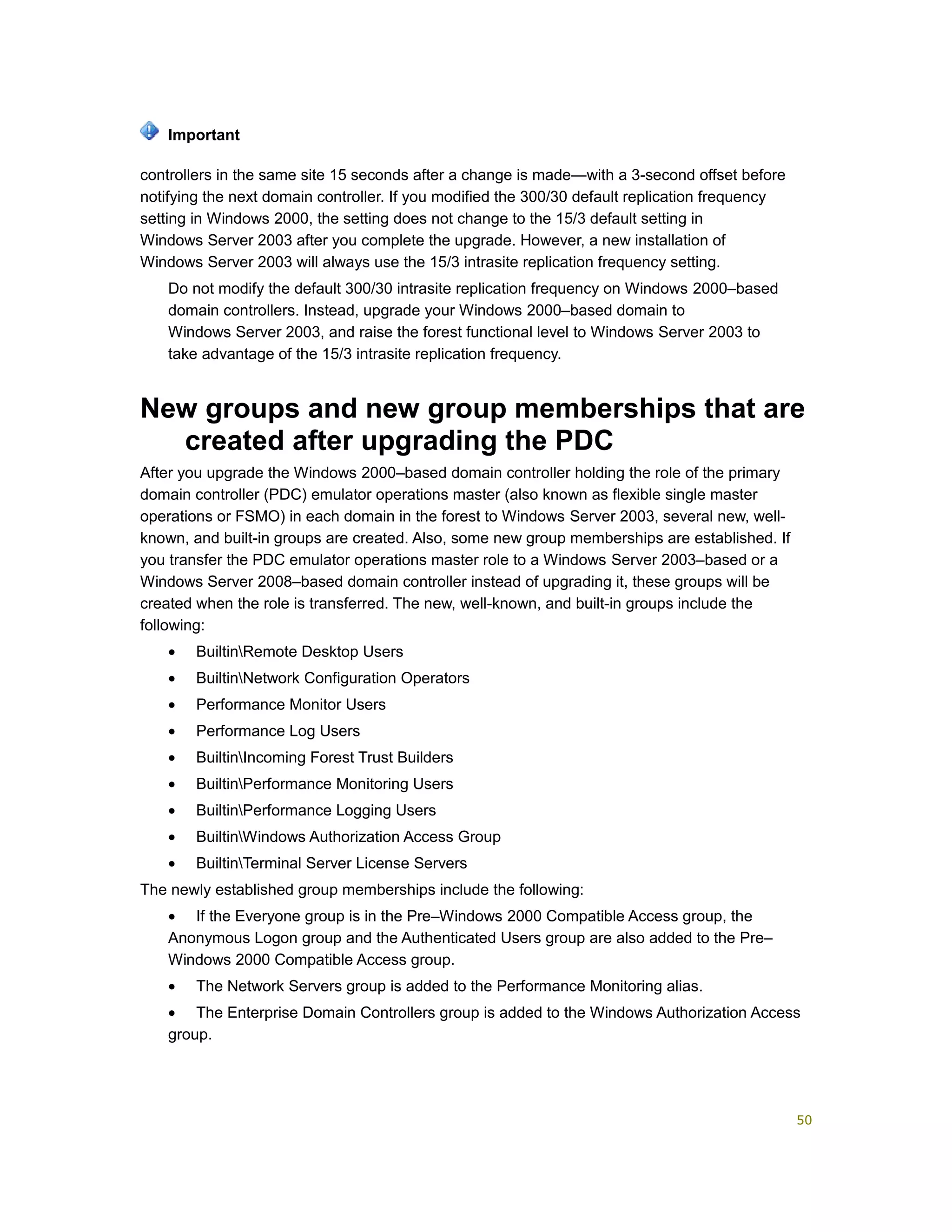 controllers in the same site 15 seconds after a change is made—with a 3-second offset before
notifying the next domain controller. If you modified the 300/30 default replication frequency
setting in Windows 2000, the setting does not change to the 15/3 default setting in
Windows Server 2003 after you complete the upgrade. However, a new installation of
Windows Server 2003 will always use the 15/3 intrasite replication frequency setting.
Do not modify the default 300/30 intrasite replication frequency on Windows 2000–based
domain controllers. Instead, upgrade your Windows 2000–based domain to
Windows Server 2003, and raise the forest functional level to Windows Server 2003 to
take advantage of the 15/3 intrasite replication frequency.
New groups and new group memberships that are
created after upgrading the PDC
After you upgrade the Windows 2000–based domain controller holding the role of the primary
domain controller (PDC) emulator operations master (also known as flexible single master
operations or FSMO) in each domain in the forest to Windows Server 2003, several new, well-
known, and built-in groups are created. Also, some new group memberships are established. If
you transfer the PDC emulator operations master role to a Windows Server 2003–based or a
Windows Server 2008–based domain controller instead of upgrading it, these groups will be
created when the role is transferred. The new, well-known, and built-in groups include the
following:
• BuiltinRemote Desktop Users
• BuiltinNetwork Configuration Operators
• Performance Monitor Users
• Performance Log Users
• BuiltinIncoming Forest Trust Builders
• BuiltinPerformance Monitoring Users
• BuiltinPerformance Logging Users
• BuiltinWindows Authorization Access Group
• BuiltinTerminal Server License Servers
The newly established group memberships include the following:
• If the Everyone group is in the Pre–Windows 2000 Compatible Access group, the
Anonymous Logon group and the Authenticated Users group are also added to the Pre–
Windows 2000 Compatible Access group.
• The Network Servers group is added to the Performance Monitoring alias.
• The Enterprise Domain Controllers group is added to the Windows Authorization Access
group.
Important
50
 