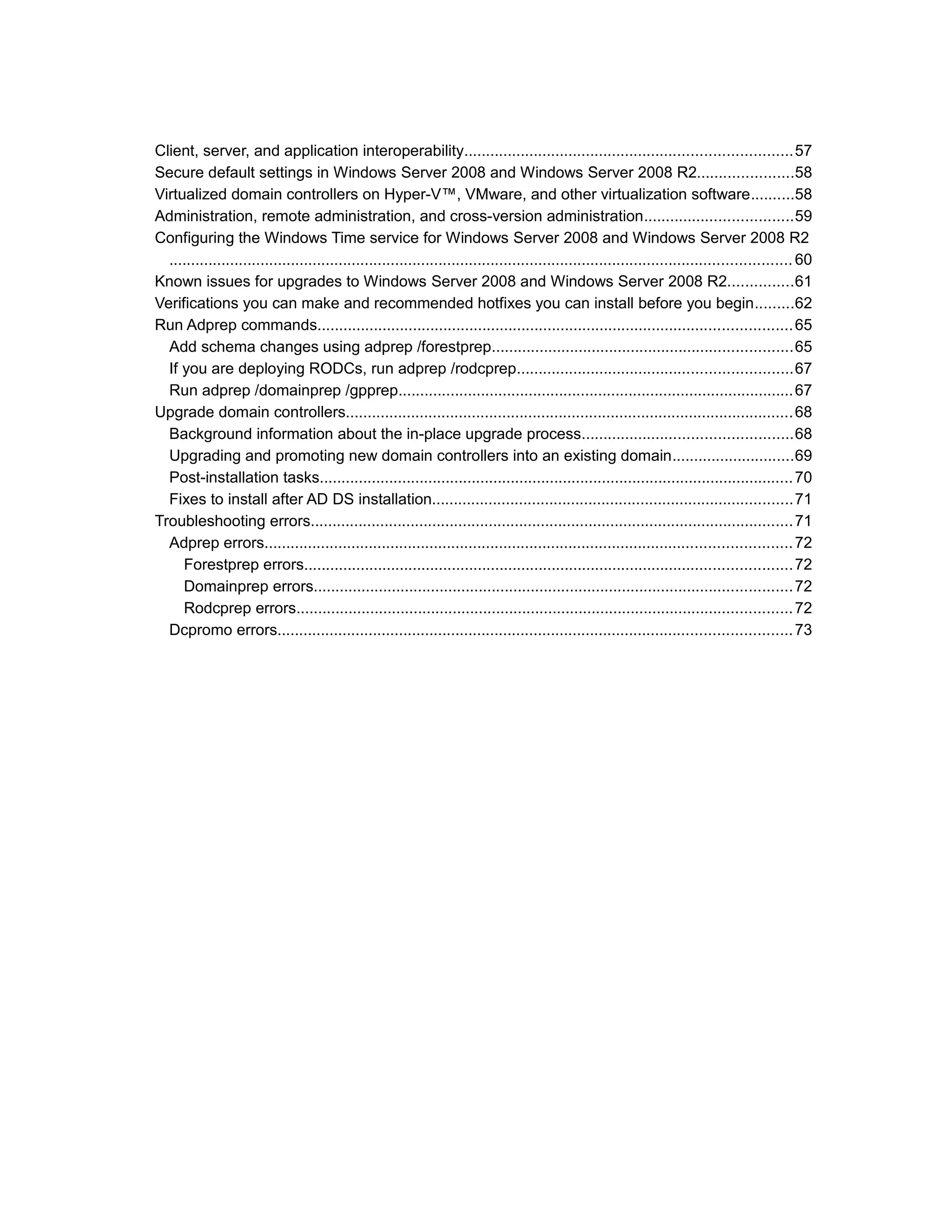Client, server, and application interoperability...........................................................................57
Secure default settings in Windows Server 2008 and Windows Server 2008 R2......................58
Virtualized domain controllers on Hyper-V™, VMware, and other virtualization software..........58
Administration, remote administration, and cross-version administration..................................59
Configuring the Windows Time service for Windows Server 2008 and Windows Server 2008 R2
............................................................................................................................................... 60
Known issues for upgrades to Windows Server 2008 and Windows Server 2008 R2...............61
Verifications you can make and recommended hotfixes you can install before you begin.........62
Run Adprep commands.............................................................................................................65
Add schema changes using adprep /forestprep.....................................................................65
If you are deploying RODCs, run adprep /rodcprep...............................................................67
Run adprep /domainprep /gpprep...........................................................................................67
Upgrade domain controllers.......................................................................................................68
Background information about the in-place upgrade process................................................68
Upgrading and promoting new domain controllers into an existing domain............................69
Post-installation tasks.............................................................................................................70
Fixes to install after AD DS installation...................................................................................71
Troubleshooting errors...............................................................................................................71
Adprep errors.........................................................................................................................72
Forestprep errors................................................................................................................72
Domainprep errors..............................................................................................................72
Rodcprep errors..................................................................................................................72
Dcpromo errors......................................................................................................................73
 