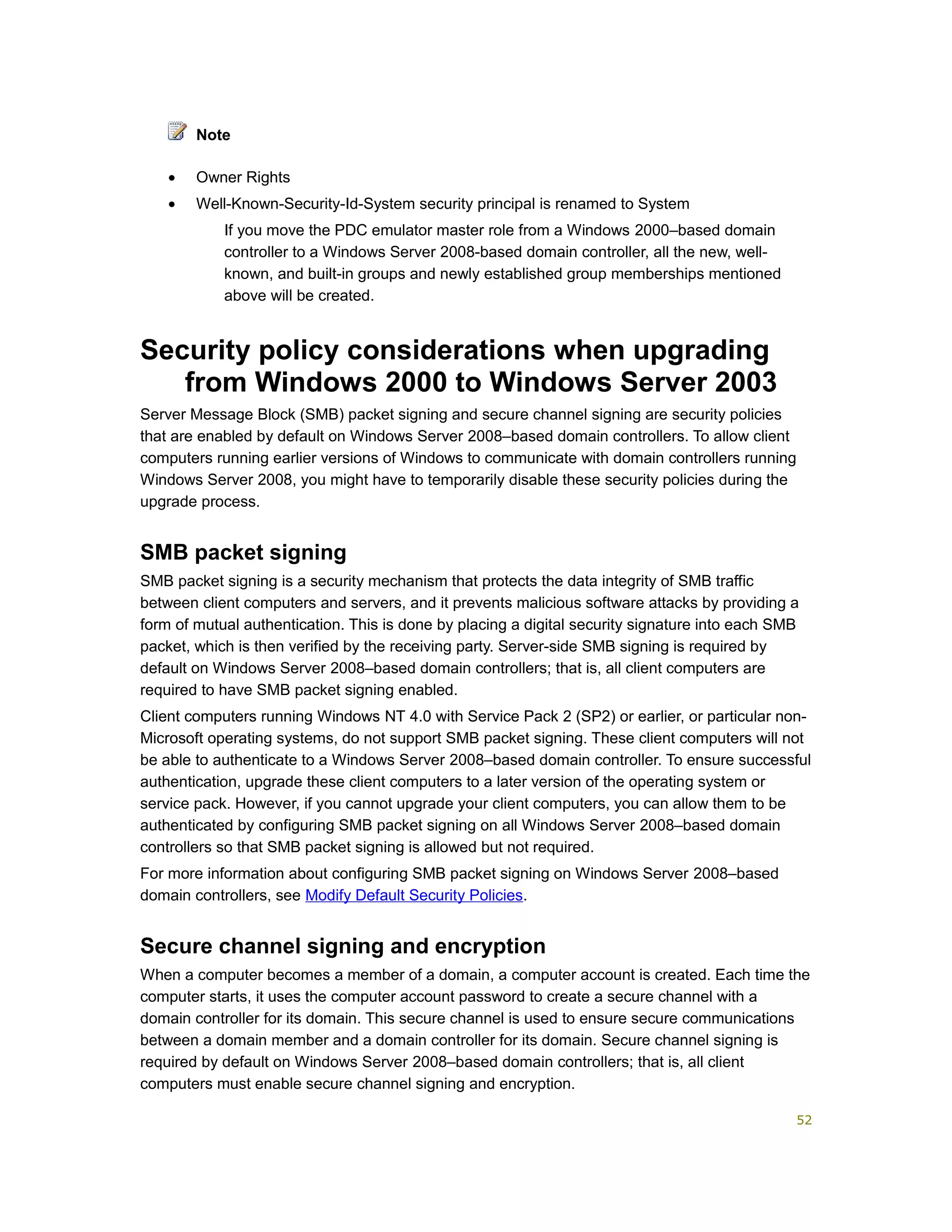 • Owner Rights
• Well-Known-Security-Id-System security principal is renamed to System
If you move the PDC emulator master role from a Windows 2000–based domain
controller to a Windows Server 2008-based domain controller, all the new, well-
known, and built-in groups and newly established group memberships mentioned
above will be created.
Security policy considerations when upgrading
from Windows 2000 to Windows Server 2003
Server Message Block (SMB) packet signing and secure channel signing are security policies
that are enabled by default on Windows Server 2008–based domain controllers. To allow client
computers running earlier versions of Windows to communicate with domain controllers running
Windows Server 2008, you might have to temporarily disable these security policies during the
upgrade process.
SMB packet signing
SMB packet signing is a security mechanism that protects the data integrity of SMB traffic
between client computers and servers, and it prevents malicious software attacks by providing a
form of mutual authentication. This is done by placing a digital security signature into each SMB
packet, which is then verified by the receiving party. Server-side SMB signing is required by
default on Windows Server 2008–based domain controllers; that is, all client computers are
required to have SMB packet signing enabled.
Client computers running Windows NT 4.0 with Service Pack 2 (SP2) or earlier, or particular non-
Microsoft operating systems, do not support SMB packet signing. These client computers will not
be able to authenticate to a Windows Server 2008–based domain controller. To ensure successful
authentication, upgrade these client computers to a later version of the operating system or
service pack. However, if you cannot upgrade your client computers, you can allow them to be
authenticated by configuring SMB packet signing on all Windows Server 2008–based domain
controllers so that SMB packet signing is allowed but not required.
For more information about configuring SMB packet signing on Windows Server 2008–based
domain controllers, see Modify Default Security Policies.
Secure channel signing and encryption
When a computer becomes a member of a domain, a computer account is created. Each time the
computer starts, it uses the computer account password to create a secure channel with a
domain controller for its domain. This secure channel is used to ensure secure communications
between a domain member and a domain controller for its domain. Secure channel signing is
required by default on Windows Server 2008–based domain controllers; that is, all client
computers must enable secure channel signing and encryption.
Note
52
 