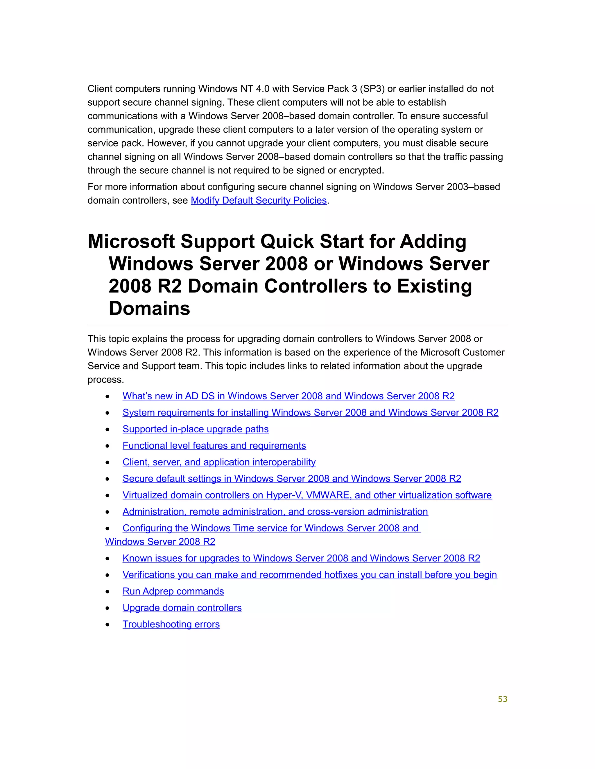 Client computers running Windows NT 4.0 with Service Pack 3 (SP3) or earlier installed do not
support secure channel signing. These client computers will not be able to establish
communications with a Windows Server 2008–based domain controller. To ensure successful
communication, upgrade these client computers to a later version of the operating system or
service pack. However, if you cannot upgrade your client computers, you must disable secure
channel signing on all Windows Server 2008–based domain controllers so that the traffic passing
through the secure channel is not required to be signed or encrypted.
For more information about configuring secure channel signing on Windows Server 2003–based
domain controllers, see Modify Default Security Policies.
Microsoft Support Quick Start for Adding
Windows Server 2008 or Windows Server
2008 R2 Domain Controllers to Existing
Domains
This topic explains the process for upgrading domain controllers to Windows Server 2008 or
Windows Server 2008 R2. This information is based on the experience of the Microsoft Customer
Service and Support team. This topic includes links to related information about the upgrade
process.
• What’s new in AD DS in Windows Server 2008 and Windows Server 2008 R2
• System requirements for installing Windows Server 2008 and Windows Server 2008 R2
• Supported in-place upgrade paths
• Functional level features and requirements
• Client, server, and application interoperability
• Secure default settings in Windows Server 2008 and Windows Server 2008 R2
• Virtualized domain controllers on Hyper-V, VMWARE, and other virtualization software
• Administration, remote administration, and cross-version administration
• Configuring the Windows Time service for Windows Server 2008 and
Windows Server 2008 R2
• Known issues for upgrades to Windows Server 2008 and Windows Server 2008 R2
• Verifications you can make and recommended hotfixes you can install before you begin
• Run Adprep commands
• Upgrade domain controllers
• Troubleshooting errors
53
 