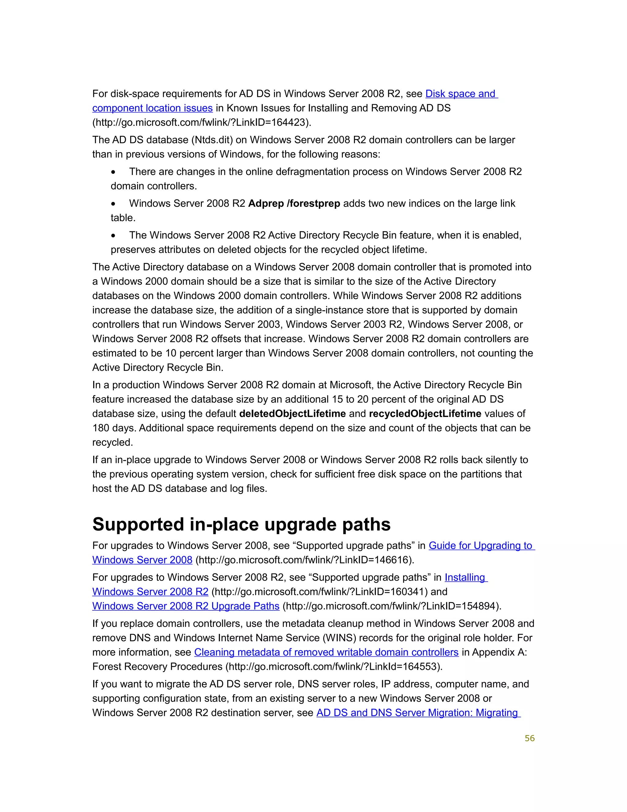 For disk-space requirements for AD DS in Windows Server 2008 R2, see Disk space and
component location issues in Known Issues for Installing and Removing AD DS
(http://go.microsoft.com/fwlink/?LinkID=164423).
The AD DS database (Ntds.dit) on Windows Server 2008 R2 domain controllers can be larger
than in previous versions of Windows, for the following reasons:
• There are changes in the online defragmentation process on Windows Server 2008 R2
domain controllers.
• Windows Server 2008 R2 Adprep /forestprep adds two new indices on the large link
table.
• The Windows Server 2008 R2 Active Directory Recycle Bin feature, when it is enabled,
preserves attributes on deleted objects for the recycled object lifetime.
The Active Directory database on a Windows Server 2008 domain controller that is promoted into
a Windows 2000 domain should be a size that is similar to the size of the Active Directory
databases on the Windows 2000 domain controllers. While Windows Server 2008 R2 additions
increase the database size, the addition of a single-instance store that is supported by domain
controllers that run Windows Server 2003, Windows Server 2003 R2, Windows Server 2008, or
Windows Server 2008 R2 offsets that increase. Windows Server 2008 R2 domain controllers are
estimated to be 10 percent larger than Windows Server 2008 domain controllers, not counting the
Active Directory Recycle Bin.
In a production Windows Server 2008 R2 domain at Microsoft, the Active Directory Recycle Bin
feature increased the database size by an additional 15 to 20 percent of the original AD DS
database size, using the default deletedObjectLifetime and recycledObjectLifetime values of
180 days. Additional space requirements depend on the size and count of the objects that can be
recycled.
If an in-place upgrade to Windows Server 2008 or Windows Server 2008 R2 rolls back silently to
the previous operating system version, check for sufficient free disk space on the partitions that
host the AD DS database and log files.
Supported in-place upgrade paths
For upgrades to Windows Server 2008, see “Supported upgrade paths” in Guide for Upgrading to
Windows Server 2008 (http://go.microsoft.com/fwlink/?LinkID=146616).
For upgrades to Windows Server 2008 R2, see “Supported upgrade paths” in Installing
Windows Server 2008 R2 (http://go.microsoft.com/fwlink/?LinkID=160341) and
Windows Server 2008 R2 Upgrade Paths (http://go.microsoft.com/fwlink/?LinkID=154894).
If you replace domain controllers, use the metadata cleanup method in Windows Server 2008 and
remove DNS and Windows Internet Name Service (WINS) records for the original role holder. For
more information, see Cleaning metadata of removed writable domain controllers in Appendix A:
Forest Recovery Procedures (http://go.microsoft.com/fwlink/?LinkId=164553).
If you want to migrate the AD DS server role, DNS server roles, IP address, computer name, and
supporting configuration state, from an existing server to a new Windows Server 2008 or
Windows Server 2008 R2 destination server, see AD DS and DNS Server Migration: Migrating
56
 