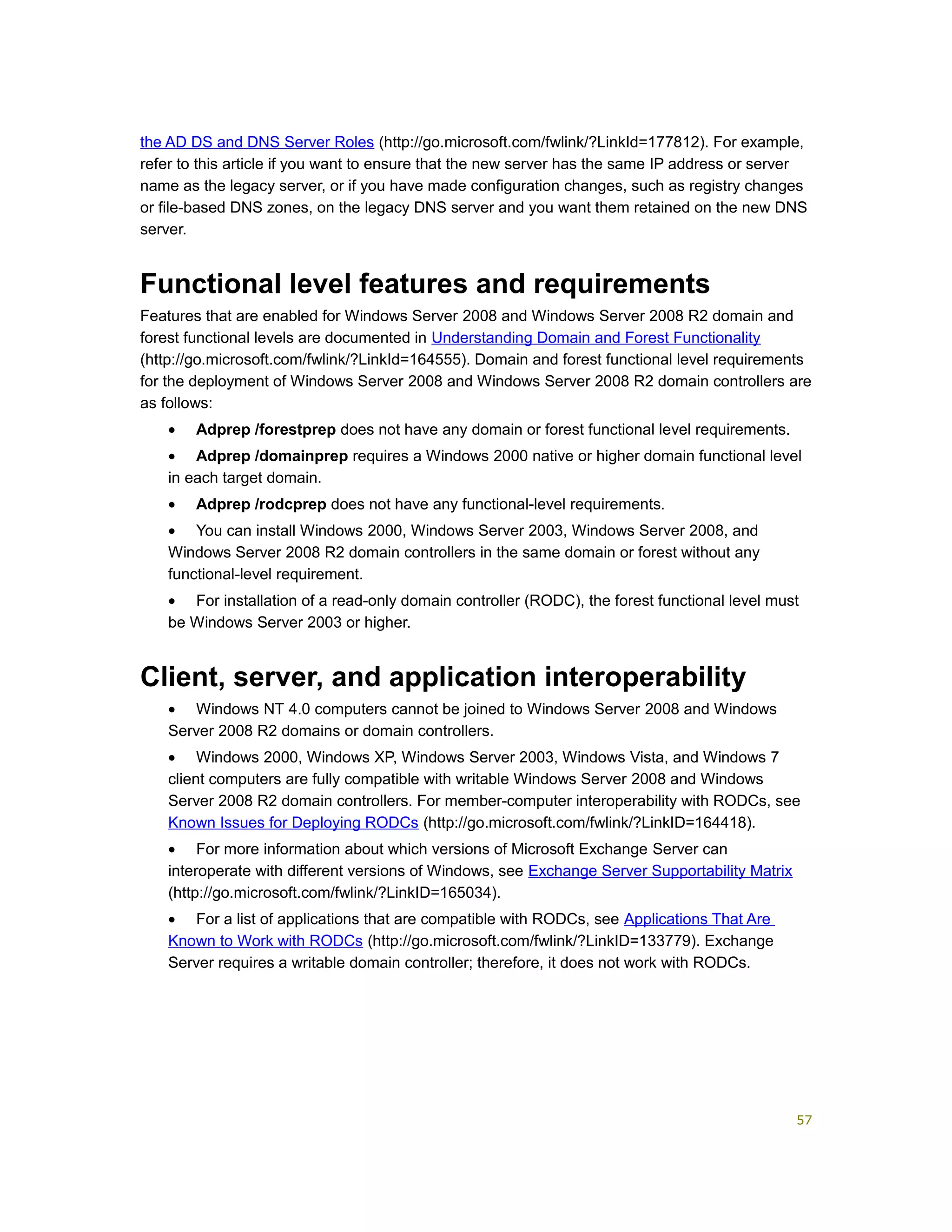 the AD DS and DNS Server Roles (http://go.microsoft.com/fwlink/?LinkId=177812). For example,
refer to this article if you want to ensure that the new server has the same IP address or server
name as the legacy server, or if you have made configuration changes, such as registry changes
or file-based DNS zones, on the legacy DNS server and you want them retained on the new DNS
server.
Functional level features and requirements
Features that are enabled for Windows Server 2008 and Windows Server 2008 R2 domain and
forest functional levels are documented in Understanding Domain and Forest Functionality
(http://go.microsoft.com/fwlink/?LinkId=164555). Domain and forest functional level requirements
for the deployment of Windows Server 2008 and Windows Server 2008 R2 domain controllers are
as follows:
• Adprep /forestprep does not have any domain or forest functional level requirements.
• Adprep /domainprep requires a Windows 2000 native or higher domain functional level
in each target domain.
• Adprep /rodcprep does not have any functional-level requirements.
• You can install Windows 2000, Windows Server 2003, Windows Server 2008, and
Windows Server 2008 R2 domain controllers in the same domain or forest without any
functional-level requirement.
• For installation of a read-only domain controller (RODC), the forest functional level must
be Windows Server 2003 or higher.
Client, server, and application interoperability
• Windows NT 4.0 computers cannot be joined to Windows Server 2008 and Windows
Server 2008 R2 domains or domain controllers.
• Windows 2000, Windows XP, Windows Server 2003, Windows Vista, and Windows 7
client computers are fully compatible with writable Windows Server 2008 and Windows
Server 2008 R2 domain controllers. For member-computer interoperability with RODCs, see
Known Issues for Deploying RODCs (http://go.microsoft.com/fwlink/?LinkID=164418).
• For more information about which versions of Microsoft Exchange Server can
interoperate with different versions of Windows, see Exchange Server Supportability Matrix
(http://go.microsoft.com/fwlink/?LinkID=165034).
• For a list of applications that are compatible with RODCs, see Applications That Are
Known to Work with RODCs (http://go.microsoft.com/fwlink/?LinkID=133779). Exchange
Server requires a writable domain controller; therefore, it does not work with RODCs.
57
 