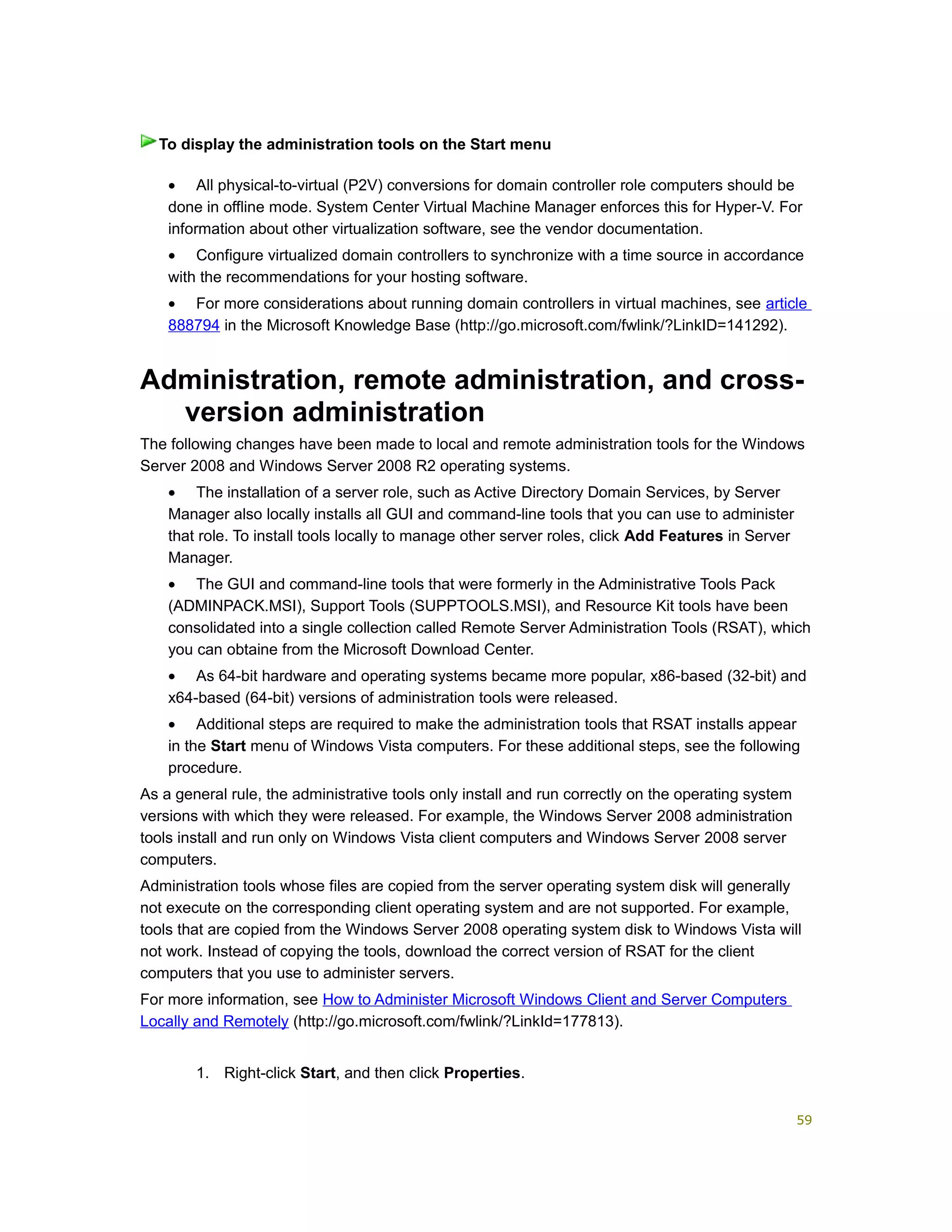 • All physical-to-virtual (P2V) conversions for domain controller role computers should be
done in offline mode. System Center Virtual Machine Manager enforces this for Hyper-V. For
information about other virtualization software, see the vendor documentation.
• Configure virtualized domain controllers to synchronize with a time source in accordance
with the recommendations for your hosting software.
• For more considerations about running domain controllers in virtual machines, see article
888794 in the Microsoft Knowledge Base (http://go.microsoft.com/fwlink/?LinkID=141292).
Administration, remote administration, and cross-
version administration
The following changes have been made to local and remote administration tools for the Windows
Server 2008 and Windows Server 2008 R2 operating systems.
• The installation of a server role, such as Active Directory Domain Services, by Server
Manager also locally installs all GUI and command-line tools that you can use to administer
that role. To install tools locally to manage other server roles, click Add Features in Server
Manager.
• The GUI and command-line tools that were formerly in the Administrative Tools Pack
(ADMINPACK.MSI), Support Tools (SUPPTOOLS.MSI), and Resource Kit tools have been
consolidated into a single collection called Remote Server Administration Tools (RSAT), which
you can obtaine from the Microsoft Download Center.
• As 64-bit hardware and operating systems became more popular, x86-based (32-bit) and
x64-based (64-bit) versions of administration tools were released.
• Additional steps are required to make the administration tools that RSAT installs appear
in the Start menu of Windows Vista computers. For these additional steps, see the following
procedure.
As a general rule, the administrative tools only install and run correctly on the operating system
versions with which they were released. For example, the Windows Server 2008 administration
tools install and run only on Windows Vista client computers and Windows Server 2008 server
computers.
Administration tools whose files are copied from the server operating system disk will generally
not execute on the corresponding client operating system and are not supported. For example,
tools that are copied from the Windows Server 2008 operating system disk to Windows Vista will
not work. Instead of copying the tools, download the correct version of RSAT for the client
computers that you use to administer servers.
For more information, see How to Administer Microsoft Windows Client and Server Computers
Locally and Remotely (http://go.microsoft.com/fwlink/?LinkId=177813).
1. Right-click Start, and then click Properties.
To display the administration tools on the Start menu
59
 