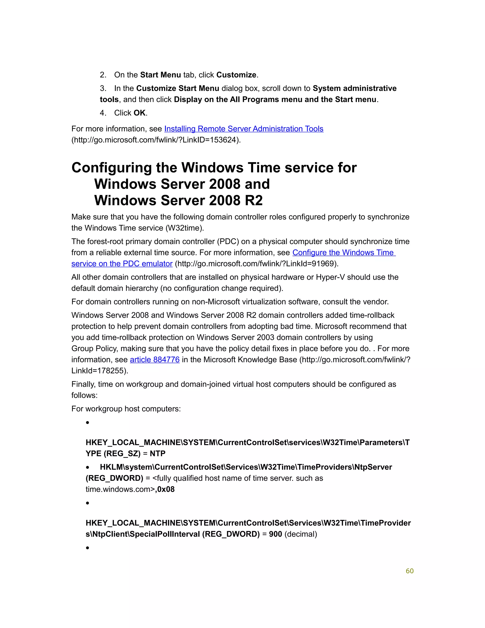 2. On the Start Menu tab, click Customize.
3. In the Customize Start Menu dialog box, scroll down to System administrative
tools, and then click Display on the All Programs menu and the Start menu.
4. Click OK.
For more information, see Installing Remote Server Administration Tools
(http://go.microsoft.com/fwlink/?LinkID=153624).
Configuring the Windows Time service for
Windows Server 2008 and
Windows Server 2008 R2
Make sure that you have the following domain controller roles configured properly to synchronize
the Windows Time service (W32time).
The forest-root primary domain controller (PDC) on a physical computer should synchronize time
from a reliable external time source. For more information, see Configure the Windows Time
service on the PDC emulator (http://go.microsoft.com/fwlink/?LinkId=91969).
All other domain controllers that are installed on physical hardware or Hyper-V should use the
default domain hierarchy (no configuration change required).
For domain controllers running on non-Microsoft virtualization software, consult the vendor.
Windows Server 2008 and Windows Server 2008 R2 domain controllers added time-rollback
protection to help prevent domain controllers from adopting bad time. Microsoft recommend that
you add time-rollback protection on Windows Server 2003 domain controllers by using
Group Policy, making sure that you have the policy detail fixes in place before you do. . For more
information, see article 884776 in the Microsoft Knowledge Base (http://go.microsoft.com/fwlink/?
LinkId=178255).
Finally, time on workgroup and domain-joined virtual host computers should be configured as
follows:
For workgroup host computers:
•
HKEY_LOCAL_MACHINESYSTEMCurrentControlSetservicesW32TimeParametersT
YPE (REG_SZ) = NTP
• HKLMsystemCurrentControlSetServicesW32TimeTimeProvidersNtpServer
(REG_DWORD) = <fully qualified host name of time server. such as
time.windows.com>,0x08
•
HKEY_LOCAL_MACHINESYSTEMCurrentControlSetServicesW32TimeTimeProvider
sNtpClientSpecialPollInterval (REG_DWORD) = 900 (decimal)
•
60
 