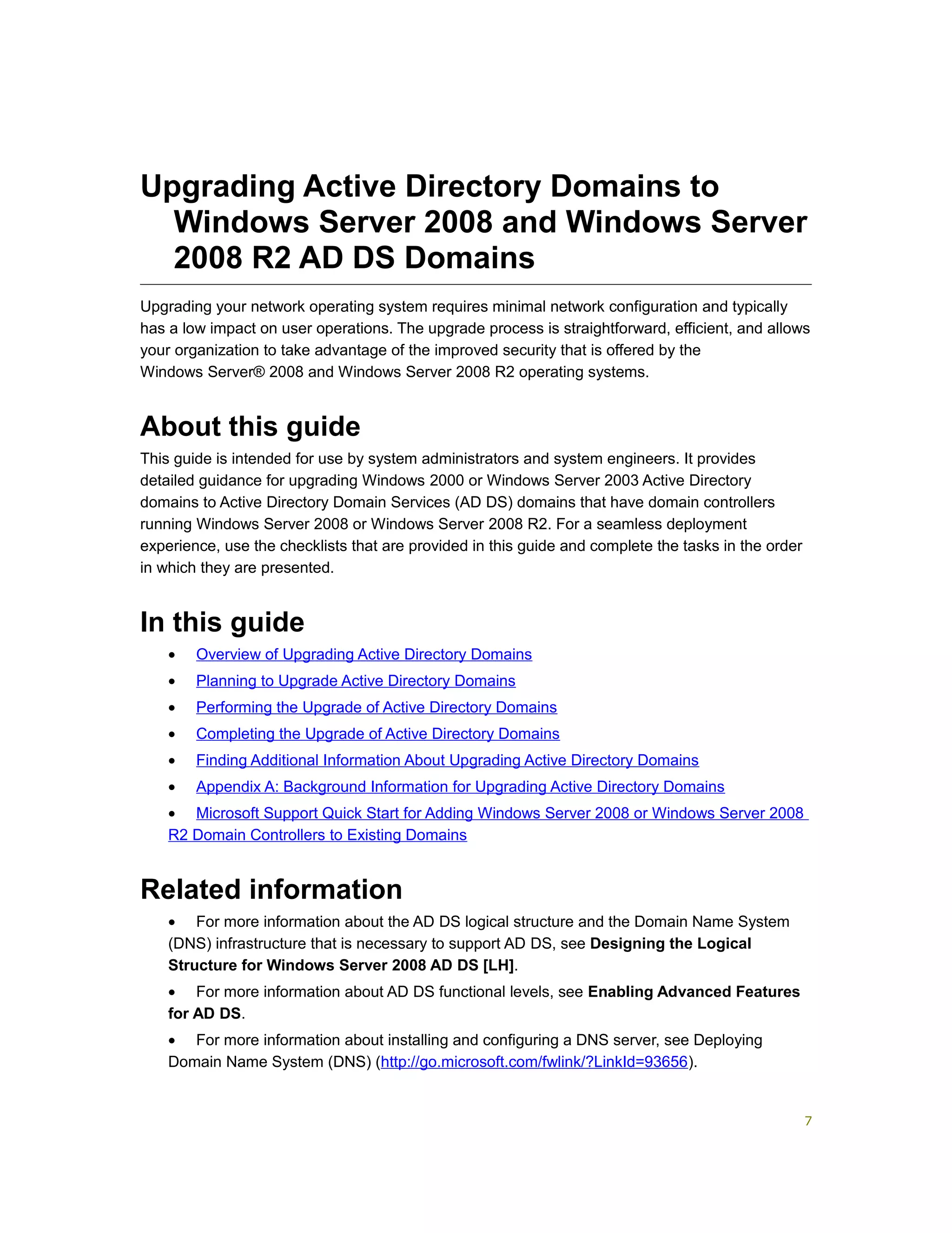 Upgrading Active Directory Domains to
Windows Server 2008 and Windows Server
2008 R2 AD DS Domains
Upgrading your network operating system requires minimal network configuration and typically
has a low impact on user operations. The upgrade process is straightforward, efficient, and allows
your organization to take advantage of the improved security that is offered by the
Windows Server® 2008 and Windows Server 2008 R2 operating systems.
About this guide
This guide is intended for use by system administrators and system engineers. It provides
detailed guidance for upgrading Windows 2000 or Windows Server 2003 Active Directory
domains to Active Directory Domain Services (AD DS) domains that have domain controllers
running Windows Server 2008 or Windows Server 2008 R2. For a seamless deployment
experience, use the checklists that are provided in this guide and complete the tasks in the order
in which they are presented.
In this guide
• Overview of Upgrading Active Directory Domains
• Planning to Upgrade Active Directory Domains
• Performing the Upgrade of Active Directory Domains
• Completing the Upgrade of Active Directory Domains
• Finding Additional Information About Upgrading Active Directory Domains
• Appendix A: Background Information for Upgrading Active Directory Domains
• Microsoft Support Quick Start for Adding Windows Server 2008 or Windows Server 2008
R2 Domain Controllers to Existing Domains
Related information
• For more information about the AD DS logical structure and the Domain Name System
(DNS) infrastructure that is necessary to support AD DS, see Designing the Logical
Structure for Windows Server 2008 AD DS [LH].
• For more information about AD DS functional levels, see Enabling Advanced Features
for AD DS.
• For more information about installing and configuring a DNS server, see Deploying
Domain Name System (DNS) (http://go.microsoft.com/fwlink/?LinkId=93656).
7
 