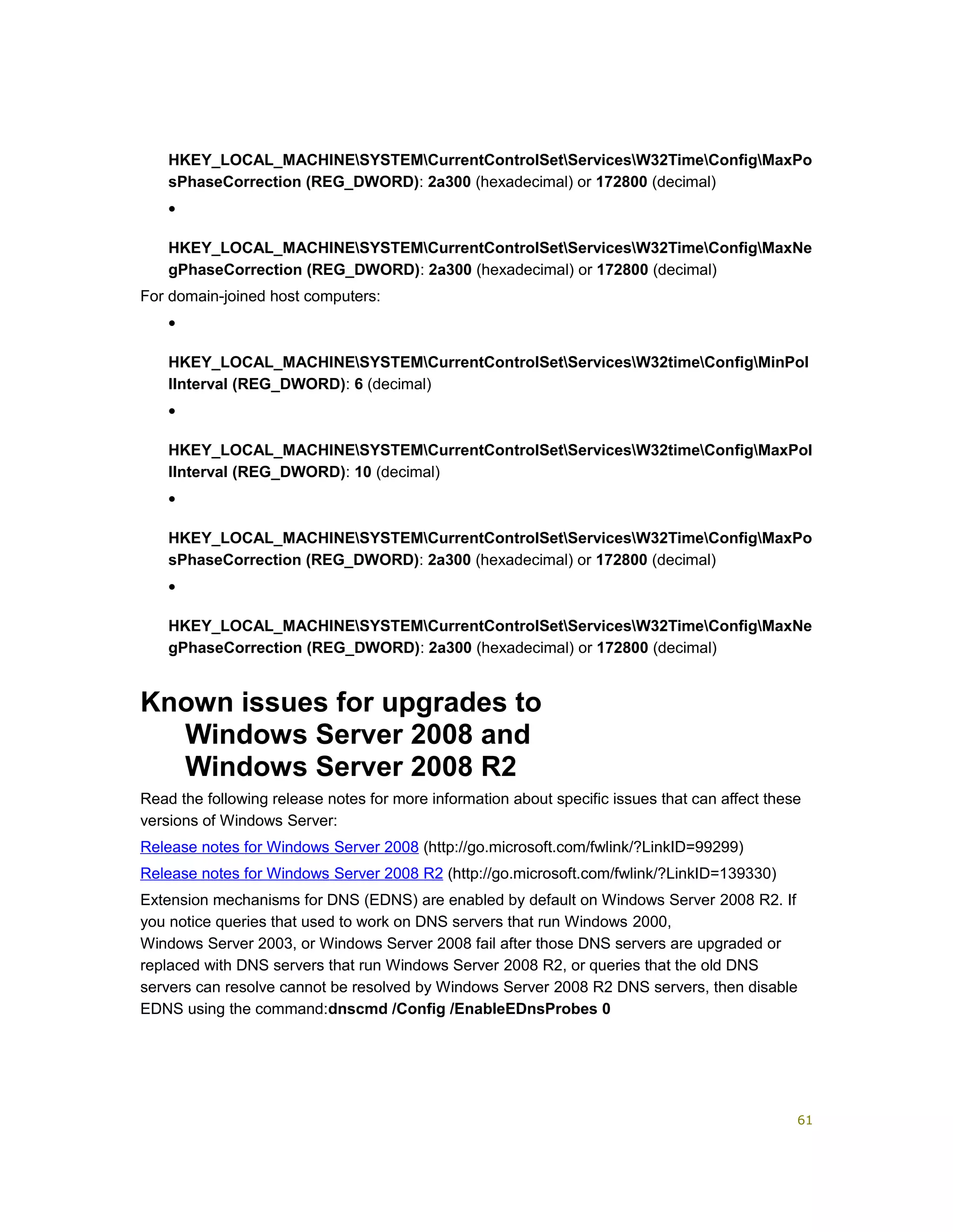 HKEY_LOCAL_MACHINESYSTEMCurrentControlSetServicesW32TimeConfigMaxPo
sPhaseCorrection (REG_DWORD): 2a300 (hexadecimal) or 172800 (decimal)
•
HKEY_LOCAL_MACHINESYSTEMCurrentControlSetServicesW32TimeConfigMaxNe
gPhaseCorrection (REG_DWORD): 2a300 (hexadecimal) or 172800 (decimal)
For domain-joined host computers:
•
HKEY_LOCAL_MACHINESYSTEMCurrentControlSetServicesW32timeConfigMinPol
lInterval (REG_DWORD): 6 (decimal)
•
HKEY_LOCAL_MACHINESYSTEMCurrentControlSetServicesW32timeConfigMaxPol
lInterval (REG_DWORD): 10 (decimal)
•
HKEY_LOCAL_MACHINESYSTEMCurrentControlSetServicesW32TimeConfigMaxPo
sPhaseCorrection (REG_DWORD): 2a300 (hexadecimal) or 172800 (decimal)
•
HKEY_LOCAL_MACHINESYSTEMCurrentControlSetServicesW32TimeConfigMaxNe
gPhaseCorrection (REG_DWORD): 2a300 (hexadecimal) or 172800 (decimal)
Known issues for upgrades to
Windows Server 2008 and
Windows Server 2008 R2
Read the following release notes for more information about specific issues that can affect these
versions of Windows Server:
Release notes for Windows Server 2008 (http://go.microsoft.com/fwlink/?LinkID=99299)
Release notes for Windows Server 2008 R2 (http://go.microsoft.com/fwlink/?LinkID=139330)
Extension mechanisms for DNS (EDNS) are enabled by default on Windows Server 2008 R2. If
you notice queries that used to work on DNS servers that run Windows 2000,
Windows Server 2003, or Windows Server 2008 fail after those DNS servers are upgraded or
replaced with DNS servers that run Windows Server 2008 R2, or queries that the old DNS
servers can resolve cannot be resolved by Windows Server 2008 R2 DNS servers, then disable
EDNS using the command:dnscmd /Config /EnableEDnsProbes 0
61
 