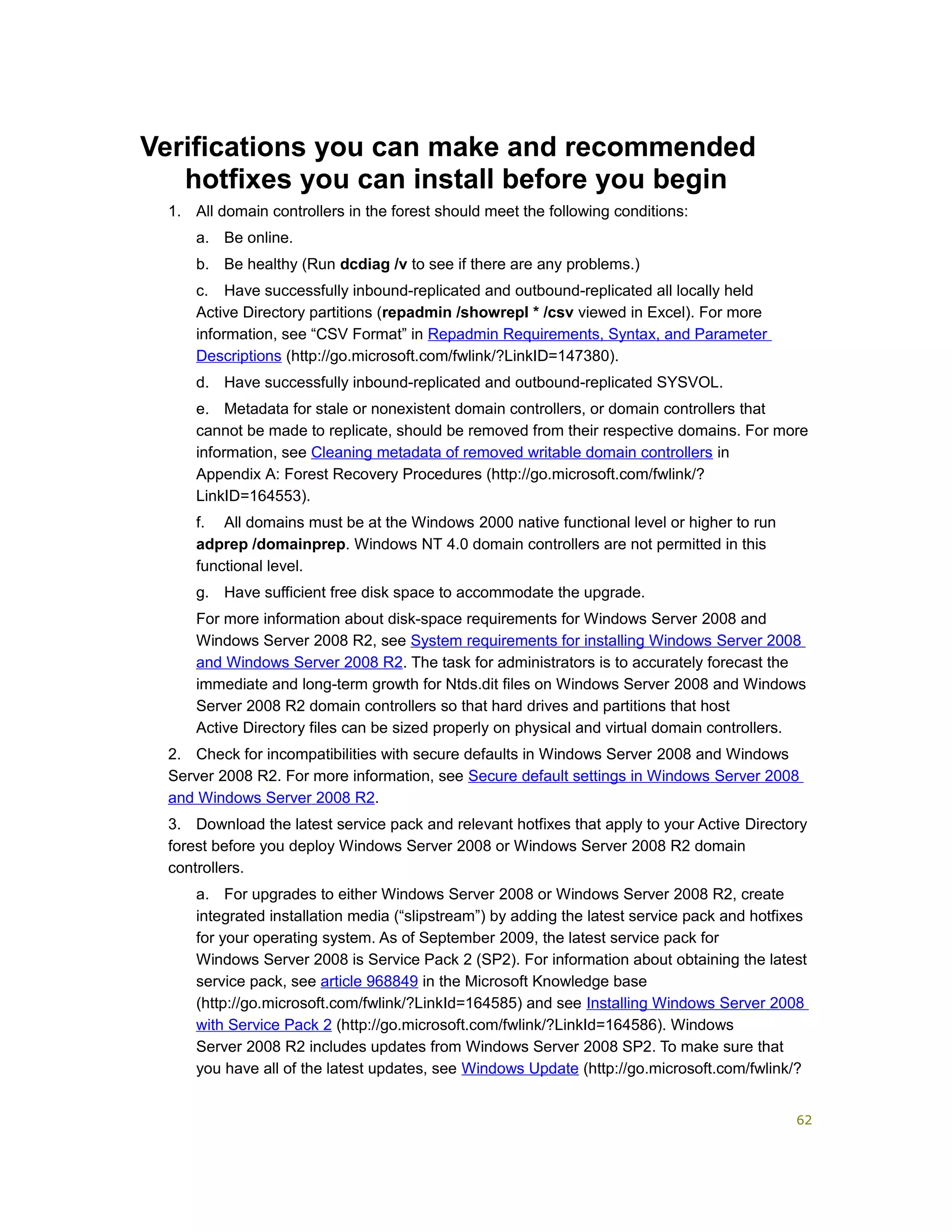Verifications you can make and recommended
hotfixes you can install before you begin
1. All domain controllers in the forest should meet the following conditions:
a. Be online.
b. Be healthy (Run dcdiag /v to see if there are any problems.)
c. Have successfully inbound-replicated and outbound-replicated all locally held
Active Directory partitions (repadmin /showrepl * /csv viewed in Excel). For more
information, see “CSV Format” in Repadmin Requirements, Syntax, and Parameter
Descriptions (http://go.microsoft.com/fwlink/?LinkID=147380).
d. Have successfully inbound-replicated and outbound-replicated SYSVOL.
e. Metadata for stale or nonexistent domain controllers, or domain controllers that
cannot be made to replicate, should be removed from their respective domains. For more
information, see Cleaning metadata of removed writable domain controllers in
Appendix A: Forest Recovery Procedures (http://go.microsoft.com/fwlink/?
LinkID=164553).
f. All domains must be at the Windows 2000 native functional level or higher to run
adprep /domainprep. Windows NT 4.0 domain controllers are not permitted in this
functional level.
g. Have sufficient free disk space to accommodate the upgrade.
For more information about disk-space requirements for Windows Server 2008 and
Windows Server 2008 R2, see System requirements for installing Windows Server 2008
and Windows Server 2008 R2. The task for administrators is to accurately forecast the
immediate and long-term growth for Ntds.dit files on Windows Server 2008 and Windows
Server 2008 R2 domain controllers so that hard drives and partitions that host
Active Directory files can be sized properly on physical and virtual domain controllers.
2. Check for incompatibilities with secure defaults in Windows Server 2008 and Windows
Server 2008 R2. For more information, see Secure default settings in Windows Server 2008
and Windows Server 2008 R2.
3. Download the latest service pack and relevant hotfixes that apply to your Active Directory
forest before you deploy Windows Server 2008 or Windows Server 2008 R2 domain
controllers.
a. For upgrades to either Windows Server 2008 or Windows Server 2008 R2, create
integrated installation media (“slipstream”) by adding the latest service pack and hotfixes
for your operating system. As of September 2009, the latest service pack for
Windows Server 2008 is Service Pack 2 (SP2). For information about obtaining the latest
service pack, see article 968849 in the Microsoft Knowledge base
(http://go.microsoft.com/fwlink/?LinkId=164585) and see Installing Windows Server 2008
with Service Pack 2 (http://go.microsoft.com/fwlink/?LinkId=164586). Windows
Server 2008 R2 includes updates from Windows Server 2008 SP2. To make sure that
you have all of the latest updates, see Windows Update (http://go.microsoft.com/fwlink/?
62
 