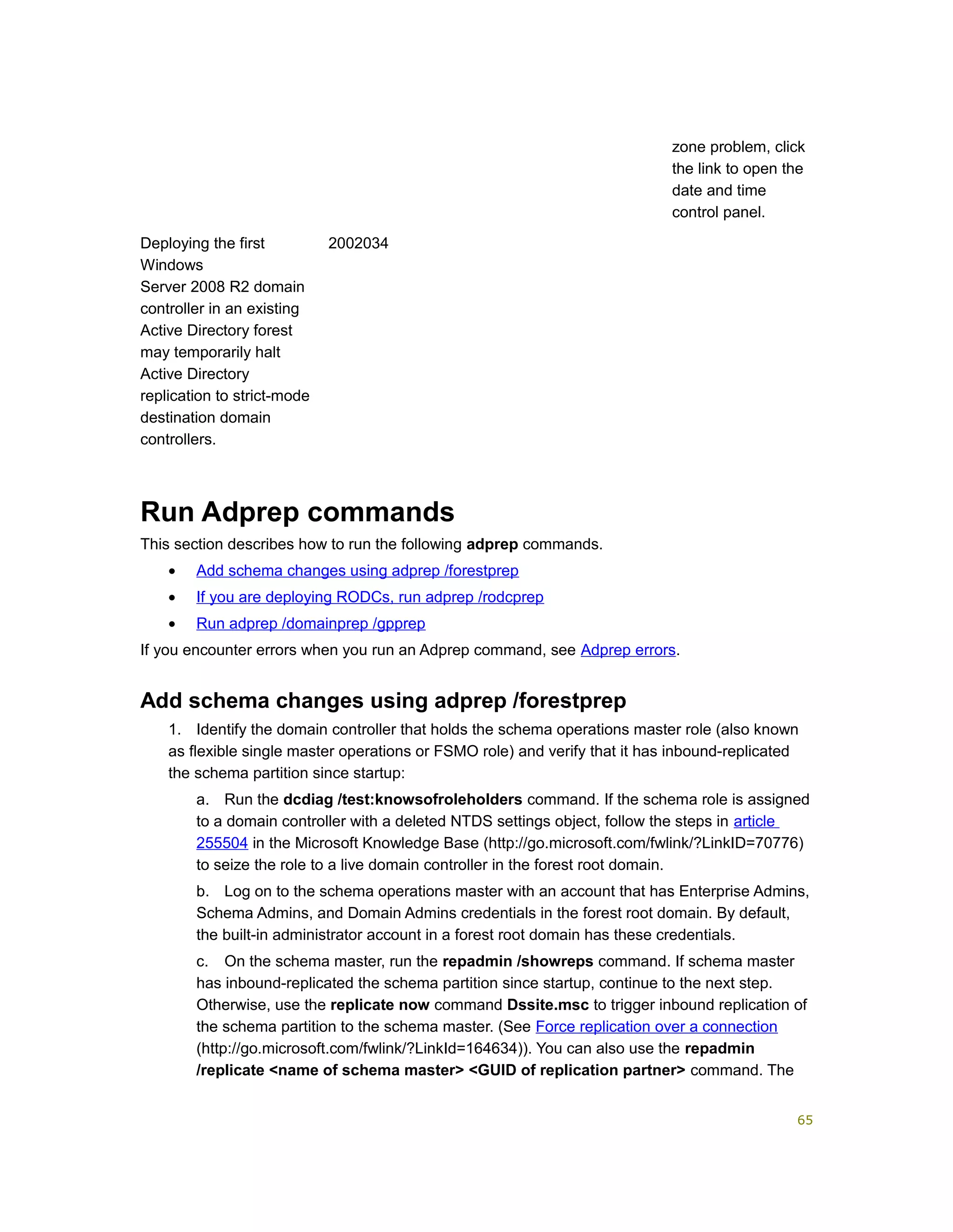 zone problem, click
the link to open the
date and time
control panel.
Deploying the first
Windows
Server 2008 R2 domain
controller in an existing
Active Directory forest
may temporarily halt
Active Directory
replication to strict-mode
destination domain
controllers.
2002034
Run Adprep commands
This section describes how to run the following adprep commands.
• Add schema changes using adprep /forestprep
• If you are deploying RODCs, run adprep /rodcprep
• Run adprep /domainprep /gpprep
If you encounter errors when you run an Adprep command, see Adprep errors.
Add schema changes using adprep /forestprep
1. Identify the domain controller that holds the schema operations master role (also known
as flexible single master operations or FSMO role) and verify that it has inbound-replicated
the schema partition since startup:
a. Run the dcdiag /test:knowsofroleholders command. If the schema role is assigned
to a domain controller with a deleted NTDS settings object, follow the steps in article
255504 in the Microsoft Knowledge Base (http://go.microsoft.com/fwlink/?LinkID=70776)
to seize the role to a live domain controller in the forest root domain.
b. Log on to the schema operations master with an account that has Enterprise Admins,
Schema Admins, and Domain Admins credentials in the forest root domain. By default,
the built-in administrator account in a forest root domain has these credentials.
c. On the schema master, run the repadmin /showreps command. If schema master
has inbound-replicated the schema partition since startup, continue to the next step.
Otherwise, use the replicate now command Dssite.msc to trigger inbound replication of
the schema partition to the schema master. (See Force replication over a connection
(http://go.microsoft.com/fwlink/?LinkId=164634)). You can also use the repadmin
/replicate <name of schema master> <GUID of replication partner> command. The
65
 