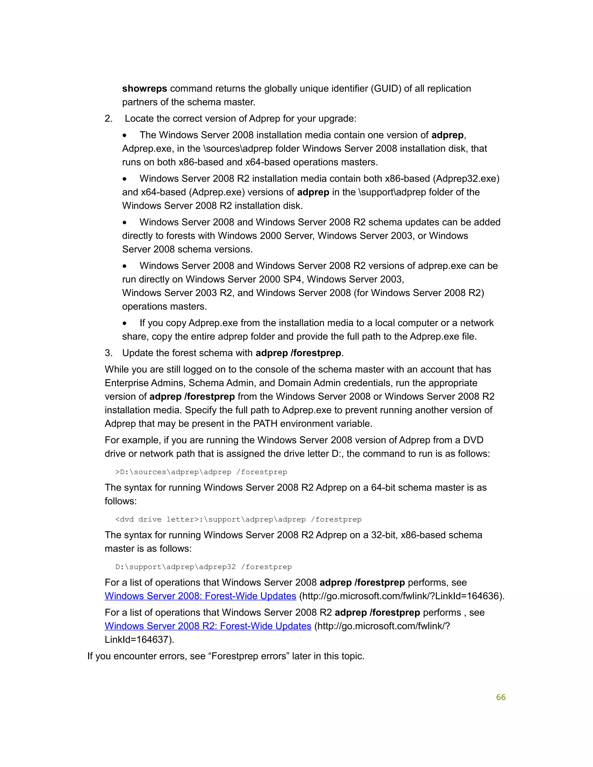 showreps command returns the globally unique identifier (GUID) of all replication
partners of the schema master.
2. Locate the correct version of Adprep for your upgrade:
• The Windows Server 2008 installation media contain one version of adprep,
Adprep.exe, in the sourcesadprep folder Windows Server 2008 installation disk, that
runs on both x86-based and x64-based operations masters.
• Windows Server 2008 R2 installation media contain both x86-based (Adprep32.exe)
and x64-based (Adprep.exe) versions of adprep in the supportadprep folder of the
Windows Server 2008 R2 installation disk.
• Windows Server 2008 and Windows Server 2008 R2 schema updates can be added
directly to forests with Windows 2000 Server, Windows Server 2003, or Windows
Server 2008 schema versions.
• Windows Server 2008 and Windows Server 2008 R2 versions of adprep.exe can be
run directly on Windows Server 2000 SP4, Windows Server 2003,
Windows Server 2003 R2, and Windows Server 2008 (for Windows Server 2008 R2)
operations masters.
• If you copy Adprep.exe from the installation media to a local computer or a network
share, copy the entire adprep folder and provide the full path to the Adprep.exe file.
3. Update the forest schema with adprep /forestprep.
While you are still logged on to the console of the schema master with an account that has
Enterprise Admins, Schema Admin, and Domain Admin credentials, run the appropriate
version of adprep /forestprep from the Windows Server 2008 or Windows Server 2008 R2
installation media. Specify the full path to Adprep.exe to prevent running another version of
Adprep that may be present in the PATH environment variable.
For example, if you are running the Windows Server 2008 version of Adprep from a DVD
drive or network path that is assigned the drive letter D:, the command to run is as follows:
>D:sourcesadprepadprep /forestprep
The syntax for running Windows Server 2008 R2 Adprep on a 64-bit schema master is as
follows:
<dvd drive letter>:supportadprepadprep /forestprep
The syntax for running Windows Server 2008 R2 Adprep on a 32-bit, x86-based schema
master is as follows:
D:supportadprepadprep32 /forestprep
For a list of operations that Windows Server 2008 adprep /forestprep performs, see
Windows Server 2008: Forest-Wide Updates (http://go.microsoft.com/fwlink/?LinkId=164636).
For a list of operations that Windows Server 2008 R2 adprep /forestprep performs , see
Windows Server 2008 R2: Forest-Wide Updates (http://go.microsoft.com/fwlink/?
LinkId=164637).
If you encounter errors, see “Forestprep errors” later in this topic.
66
 