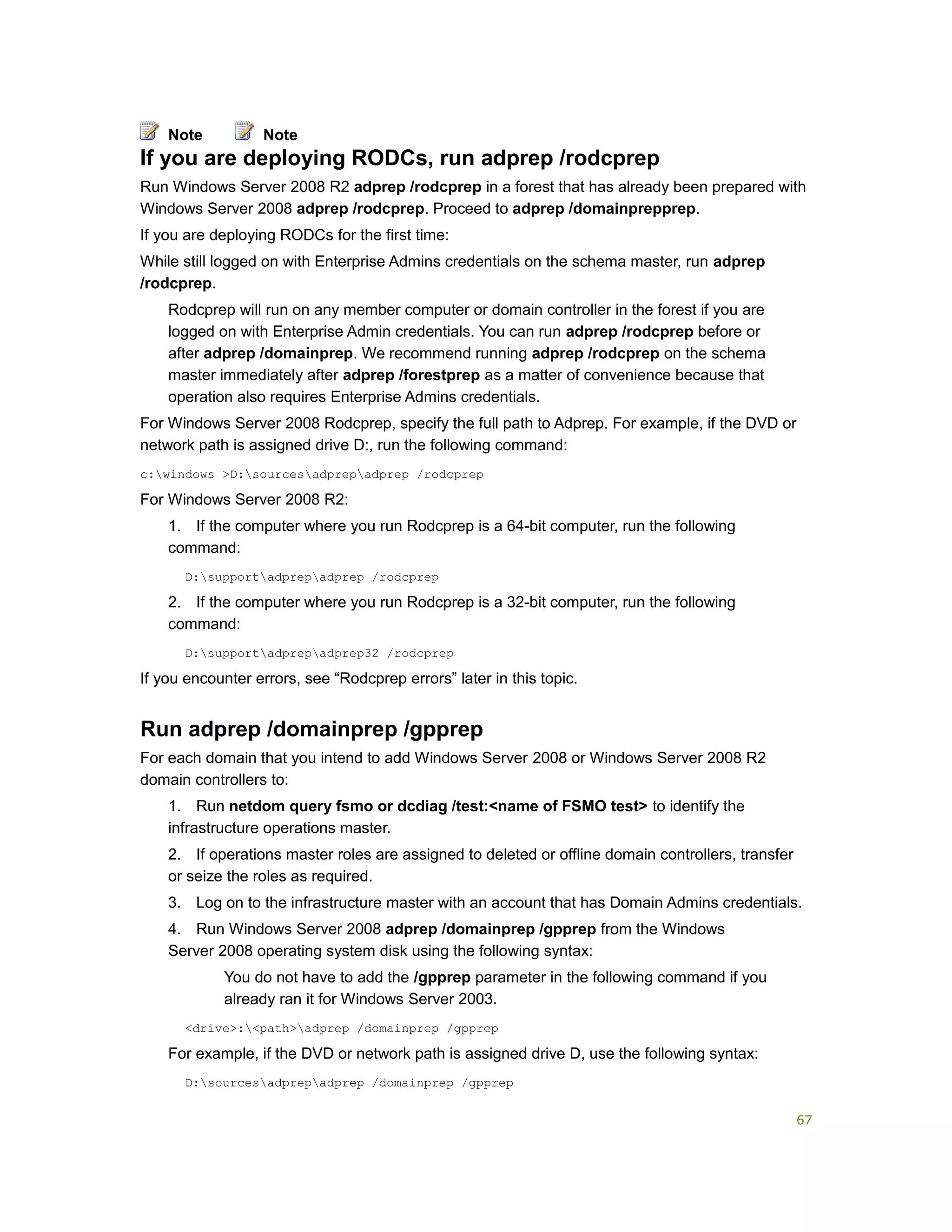 If you are deploying RODCs, run adprep /rodcprep
Run Windows Server 2008 R2 adprep /rodcprep in a forest that has already been prepared with
Windows Server 2008 adprep /rodcprep. Proceed to adprep /domainprepprep.
If you are deploying RODCs for the first time:
While still logged on with Enterprise Admins credentials on the schema master, run adprep
/rodcprep.
Rodcprep will run on any member computer or domain controller in the forest if you are
logged on with Enterprise Admin credentials. You can run adprep /rodcprep before or
after adprep /domainprep. We recommend running adprep /rodcprep on the schema
master immediately after adprep /forestprep as a matter of convenience because that
operation also requires Enterprise Admins credentials.
For Windows Server 2008 Rodcprep, specify the full path to Adprep. For example, if the DVD or
network path is assigned drive D:, run the following command:
c:windows >D:sourcesadprepadprep /rodcprep
For Windows Server 2008 R2:
1. If the computer where you run Rodcprep is a 64-bit computer, run the following
command:
D:supportadprepadprep /rodcprep
2. If the computer where you run Rodcprep is a 32-bit computer, run the following
command:
D:supportadprepadprep32 /rodcprep
If you encounter errors, see “Rodcprep errors” later in this topic.
Run adprep /domainprep /gpprep
For each domain that you intend to add Windows Server 2008 or Windows Server 2008 R2
domain controllers to:
1. Run netdom query fsmo or dcdiag /test:<name of FSMO test> to identify the
infrastructure operations master.
2. If operations master roles are assigned to deleted or offline domain controllers, transfer
or seize the roles as required.
3. Log on to the infrastructure master with an account that has Domain Admins credentials.
4. Run Windows Server 2008 adprep /domainprep /gpprep from the Windows
Server 2008 operating system disk using the following syntax:
You do not have to add the /gpprep parameter in the following command if you
already ran it for Windows Server 2003.
<drive>:<path>adprep /domainprep /gpprep
For example, if the DVD or network path is assigned drive D, use the following syntax:
D:sourcesadprepadprep /domainprep /gpprep
Note Note
67
 
