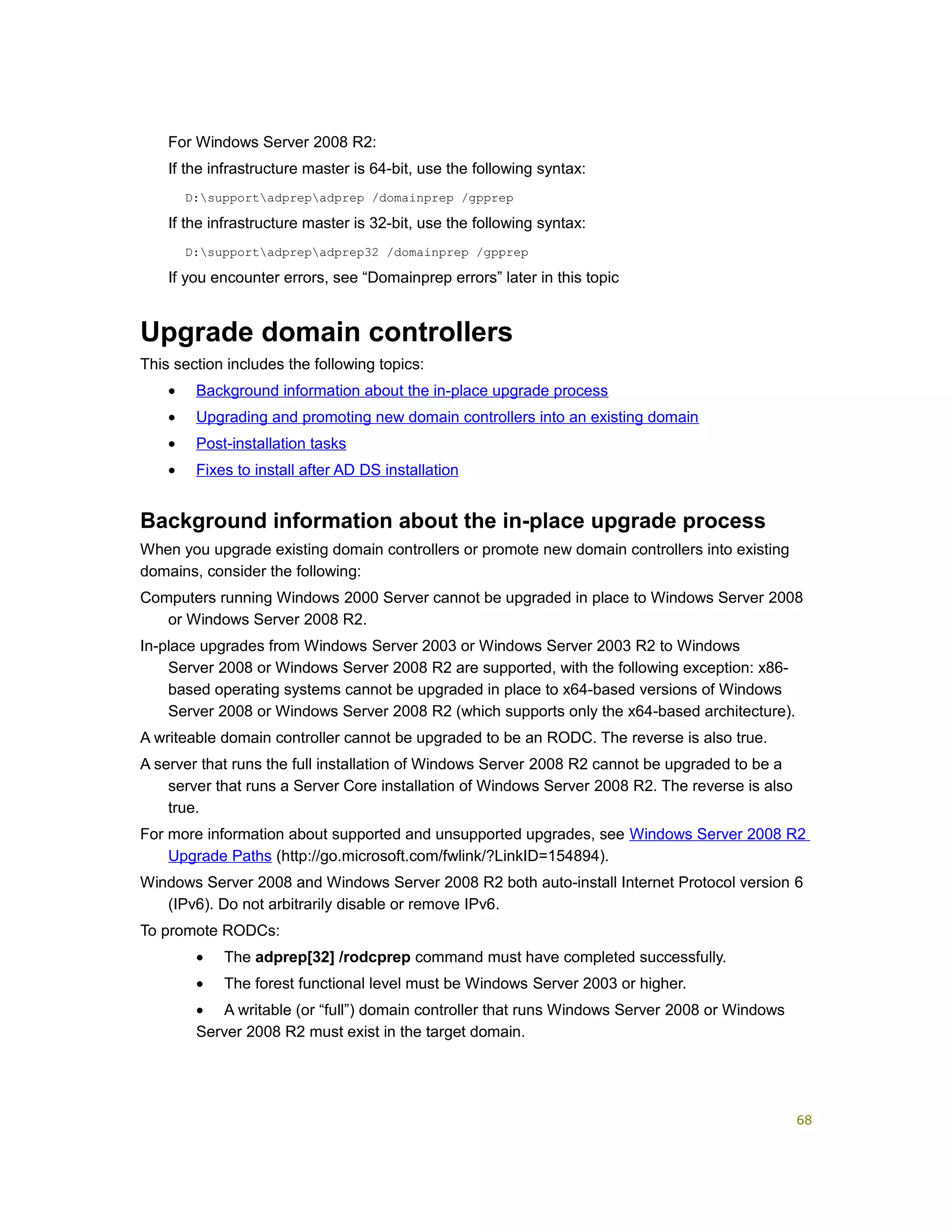 For Windows Server 2008 R2:
If the infrastructure master is 64-bit, use the following syntax:
D:supportadprepadprep /domainprep /gpprep
If the infrastructure master is 32-bit, use the following syntax:
D:supportadprepadprep32 /domainprep /gpprep
If you encounter errors, see “Domainprep errors” later in this topic
Upgrade domain controllers
This section includes the following topics:
• Background information about the in-place upgrade process
• Upgrading and promoting new domain controllers into an existing domain
• Post-installation tasks
• Fixes to install after AD DS installation
Background information about the in-place upgrade process
When you upgrade existing domain controllers or promote new domain controllers into existing
domains, consider the following:
Computers running Windows 2000 Server cannot be upgraded in place to Windows Server 2008
or Windows Server 2008 R2.
In-place upgrades from Windows Server 2003 or Windows Server 2003 R2 to Windows
Server 2008 or Windows Server 2008 R2 are supported, with the following exception: x86-
based operating systems cannot be upgraded in place to x64-based versions of Windows
Server 2008 or Windows Server 2008 R2 (which supports only the x64-based architecture).
A writeable domain controller cannot be upgraded to be an RODC. The reverse is also true.
A server that runs the full installation of Windows Server 2008 R2 cannot be upgraded to be a
server that runs a Server Core installation of Windows Server 2008 R2. The reverse is also
true.
For more information about supported and unsupported upgrades, see Windows Server 2008 R2
Upgrade Paths (http://go.microsoft.com/fwlink/?LinkID=154894).
Windows Server 2008 and Windows Server 2008 R2 both auto-install Internet Protocol version 6
(IPv6). Do not arbitrarily disable or remove IPv6.
To promote RODCs:
• The adprep[32] /rodcprep command must have completed successfully.
• The forest functional level must be Windows Server 2003 or higher.
• A writable (or “full”) domain controller that runs Windows Server 2008 or Windows
Server 2008 R2 must exist in the target domain.
68
 