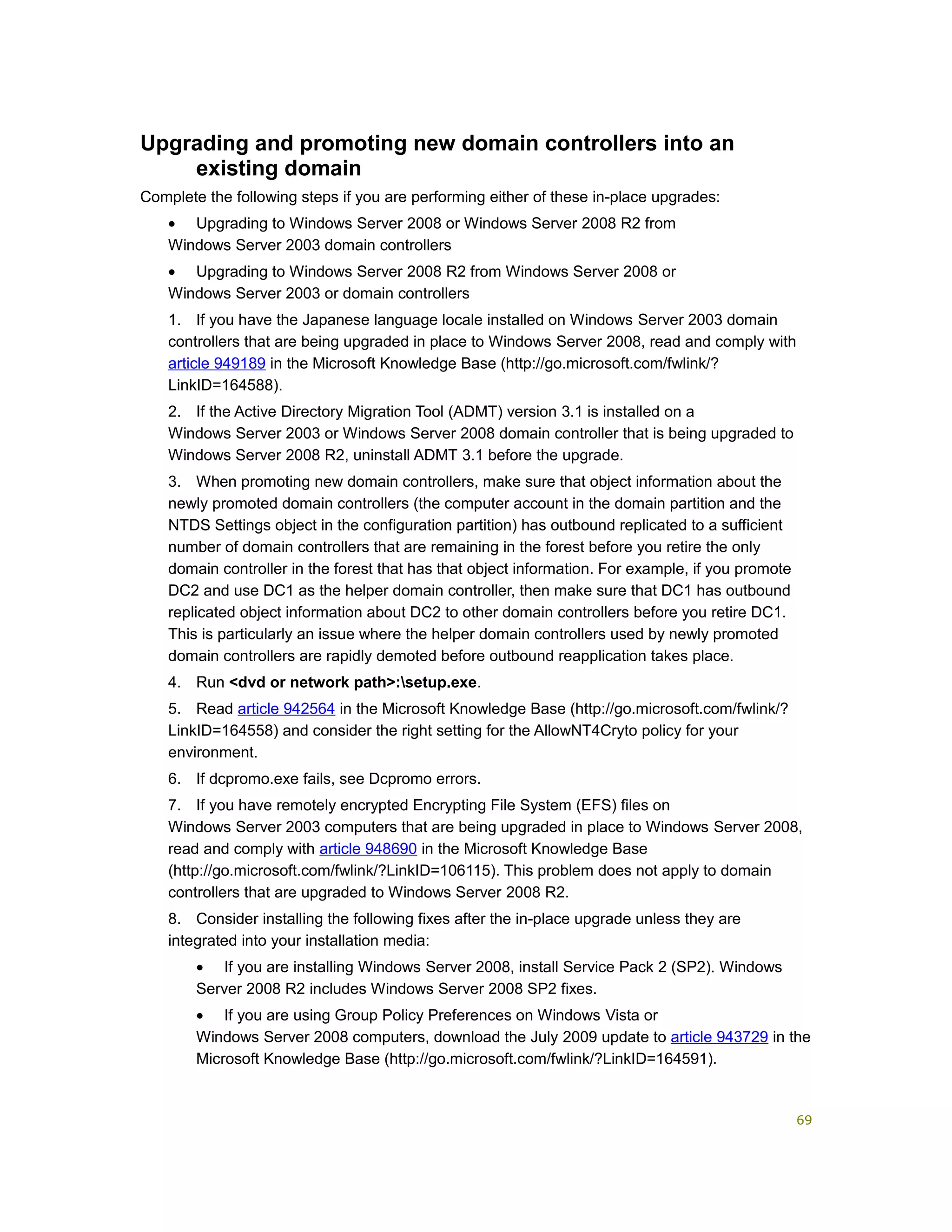 Upgrading and promoting new domain controllers into an
existing domain
Complete the following steps if you are performing either of these in-place upgrades:
• Upgrading to Windows Server 2008 or Windows Server 2008 R2 from
Windows Server 2003 domain controllers
• Upgrading to Windows Server 2008 R2 from Windows Server 2008 or
Windows Server 2003 or domain controllers
1. If you have the Japanese language locale installed on Windows Server 2003 domain
controllers that are being upgraded in place to Windows Server 2008, read and comply with
article 949189 in the Microsoft Knowledge Base (http://go.microsoft.com/fwlink/?
LinkID=164588).
2. If the Active Directory Migration Tool (ADMT) version 3.1 is installed on a
Windows Server 2003 or Windows Server 2008 domain controller that is being upgraded to
Windows Server 2008 R2, uninstall ADMT 3.1 before the upgrade.
3. When promoting new domain controllers, make sure that object information about the
newly promoted domain controllers (the computer account in the domain partition and the
NTDS Settings object in the configuration partition) has outbound replicated to a sufficient
number of domain controllers that are remaining in the forest before you retire the only
domain controller in the forest that has that object information. For example, if you promote
DC2 and use DC1 as the helper domain controller, then make sure that DC1 has outbound
replicated object information about DC2 to other domain controllers before you retire DC1.
This is particularly an issue where the helper domain controllers used by newly promoted
domain controllers are rapidly demoted before outbound reapplication takes place.
4. Run <dvd or network path>:setup.exe.
5. Read article 942564 in the Microsoft Knowledge Base (http://go.microsoft.com/fwlink/?
LinkID=164558) and consider the right setting for the AllowNT4Cryto policy for your
environment.
6. If dcpromo.exe fails, see Dcpromo errors.
7. If you have remotely encrypted Encrypting File System (EFS) files on
Windows Server 2003 computers that are being upgraded in place to Windows Server 2008,
read and comply with article 948690 in the Microsoft Knowledge Base
(http://go.microsoft.com/fwlink/?LinkID=106115). This problem does not apply to domain
controllers that are upgraded to Windows Server 2008 R2.
8. Consider installing the following fixes after the in-place upgrade unless they are
integrated into your installation media:
• If you are installing Windows Server 2008, install Service Pack 2 (SP2). Windows
Server 2008 R2 includes Windows Server 2008 SP2 fixes.
• If you are using Group Policy Preferences on Windows Vista or
Windows Server 2008 computers, download the July 2009 update to article 943729 in the
Microsoft Knowledge Base (http://go.microsoft.com/fwlink/?LinkID=164591).
69
 