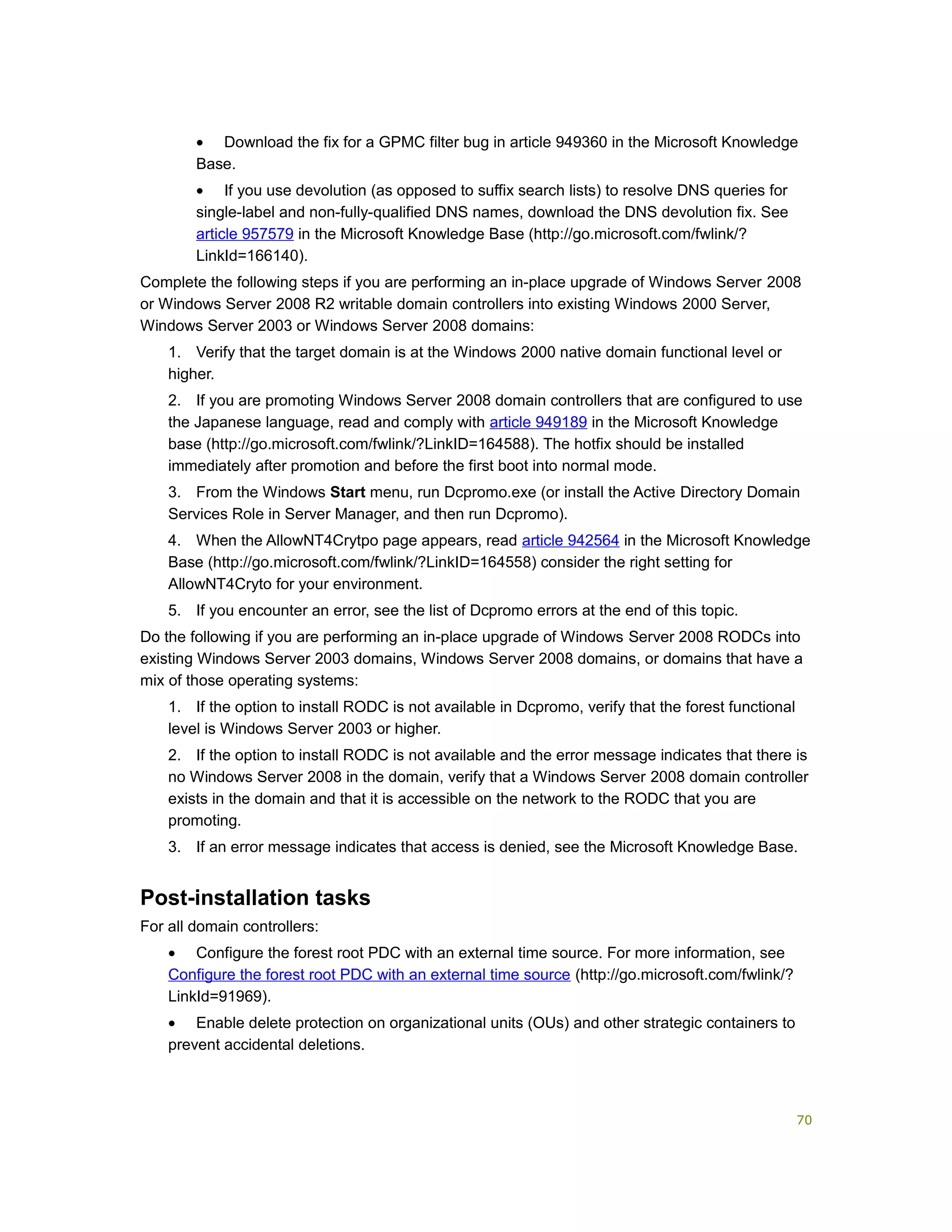 • Download the fix for a GPMC filter bug in article 949360 in the Microsoft Knowledge
Base.
• If you use devolution (as opposed to suffix search lists) to resolve DNS queries for
single-label and non-fully-qualified DNS names, download the DNS devolution fix. See
article 957579 in the Microsoft Knowledge Base (http://go.microsoft.com/fwlink/?
LinkId=166140).
Complete the following steps if you are performing an in-place upgrade of Windows Server 2008
or Windows Server 2008 R2 writable domain controllers into existing Windows 2000 Server,
Windows Server 2003 or Windows Server 2008 domains:
1. Verify that the target domain is at the Windows 2000 native domain functional level or
higher.
2. If you are promoting Windows Server 2008 domain controllers that are configured to use
the Japanese language, read and comply with article 949189 in the Microsoft Knowledge
base (http://go.microsoft.com/fwlink/?LinkID=164588). The hotfix should be installed
immediately after promotion and before the first boot into normal mode.
3. From the Windows Start menu, run Dcpromo.exe (or install the Active Directory Domain
Services Role in Server Manager, and then run Dcpromo).
4. When the AllowNT4Crytpo page appears, read article 942564 in the Microsoft Knowledge
Base (http://go.microsoft.com/fwlink/?LinkID=164558) consider the right setting for
AllowNT4Cryto for your environment.
5. If you encounter an error, see the list of Dcpromo errors at the end of this topic.
Do the following if you are performing an in-place upgrade of Windows Server 2008 RODCs into
existing Windows Server 2003 domains, Windows Server 2008 domains, or domains that have a
mix of those operating systems:
1. If the option to install RODC is not available in Dcpromo, verify that the forest functional
level is Windows Server 2003 or higher.
2. If the option to install RODC is not available and the error message indicates that there is
no Windows Server 2008 in the domain, verify that a Windows Server 2008 domain controller
exists in the domain and that it is accessible on the network to the RODC that you are
promoting.
3. If an error message indicates that access is denied, see the Microsoft Knowledge Base.
Post-installation tasks
For all domain controllers:
• Configure the forest root PDC with an external time source. For more information, see
Configure the forest root PDC with an external time source (http://go.microsoft.com/fwlink/?
LinkId=91969).
• Enable delete protection on organizational units (OUs) and other strategic containers to
prevent accidental deletions.
70
 