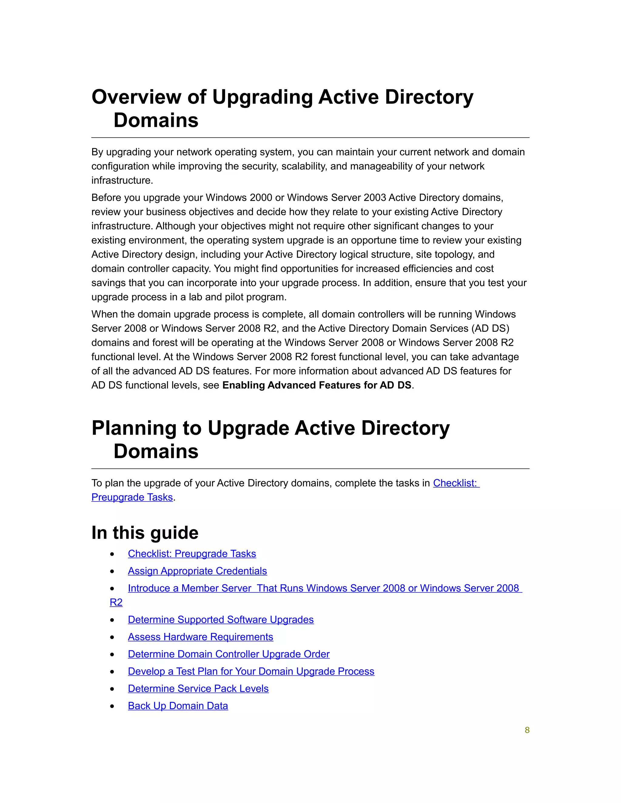 Overview of Upgrading Active Directory
Domains
By upgrading your network operating system, you can maintain your current network and domain
configuration while improving the security, scalability, and manageability of your network
infrastructure.
Before you upgrade your Windows 2000 or Windows Server 2003 Active Directory domains,
review your business objectives and decide how they relate to your existing Active Directory
infrastructure. Although your objectives might not require other significant changes to your
existing environment, the operating system upgrade is an opportune time to review your existing
Active Directory design, including your Active Directory logical structure, site topology, and
domain controller capacity. You might find opportunities for increased efficiencies and cost
savings that you can incorporate into your upgrade process. In addition, ensure that you test your
upgrade process in a lab and pilot program.
When the domain upgrade process is complete, all domain controllers will be running Windows
Server 2008 or Windows Server 2008 R2, and the Active Directory Domain Services (AD DS)
domains and forest will be operating at the Windows Server 2008 or Windows Server 2008 R2
functional level. At the Windows Server 2008 R2 forest functional level, you can take advantage
of all the advanced AD DS features. For more information about advanced AD DS features for
AD DS functional levels, see Enabling Advanced Features for AD DS.
Planning to Upgrade Active Directory
Domains
To plan the upgrade of your Active Directory domains, complete the tasks in Checklist:
Preupgrade Tasks.
In this guide
• Checklist: Preupgrade Tasks
• Assign Appropriate Credentials
• Introduce a Member Server That Runs Windows Server 2008 or Windows Server 2008
R2
• Determine Supported Software Upgrades
• Assess Hardware Requirements
• Determine Domain Controller Upgrade Order
• Develop a Test Plan for Your Domain Upgrade Process
• Determine Service Pack Levels
• Back Up Domain Data
8
 