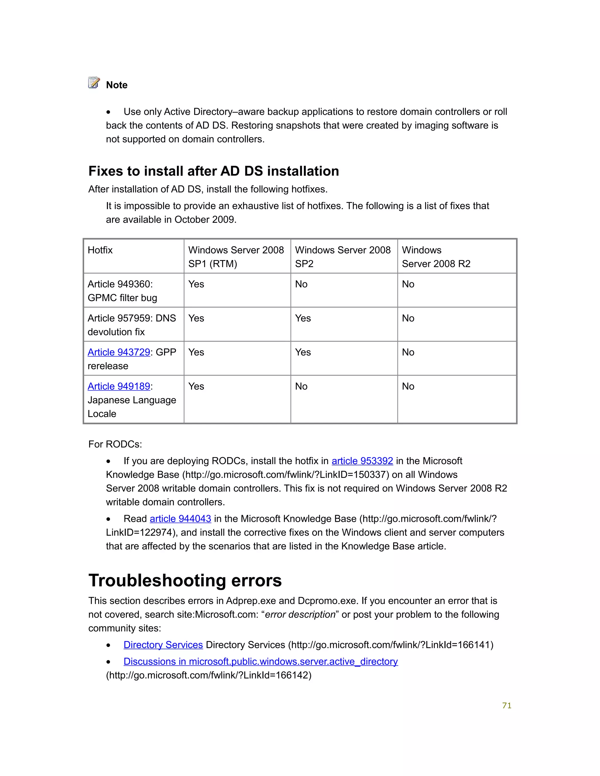 • Use only Active Directory–aware backup applications to restore domain controllers or roll
back the contents of AD DS. Restoring snapshots that were created by imaging software is
not supported on domain controllers.
Fixes to install after AD DS installation
After installation of AD DS, install the following hotfixes.
It is impossible to provide an exhaustive list of hotfixes. The following is a list of fixes that
are available in October 2009.
Hotfix Windows Server 2008
SP1 (RTM)
Windows Server 2008
SP2
Windows
Server 2008 R2
Article 949360:
GPMC filter bug
Yes No No
Article 957959: DNS
devolution fix
Yes Yes No
Article 943729: GPP
rerelease
Yes Yes No
Article 949189:
Japanese Language
Locale
Yes No No
For RODCs:
• If you are deploying RODCs, install the hotfix in article 953392 in the Microsoft
Knowledge Base (http://go.microsoft.com/fwlink/?LinkID=150337) on all Windows
Server 2008 writable domain controllers. This fix is not required on Windows Server 2008 R2
writable domain controllers.
• Read article 944043 in the Microsoft Knowledge Base (http://go.microsoft.com/fwlink/?
LinkID=122974), and install the corrective fixes on the Windows client and server computers
that are affected by the scenarios that are listed in the Knowledge Base article.
Troubleshooting errors
This section describes errors in Adprep.exe and Dcpromo.exe. If you encounter an error that is
not covered, search site:Microsoft.com: “error description” or post your problem to the following
community sites:
• Directory Services Directory Services (http://go.microsoft.com/fwlink/?LinkId=166141)
• Discussions in microsoft.public.windows.server.active_directory
(http://go.microsoft.com/fwlink/?LinkId=166142)
Note
71
 