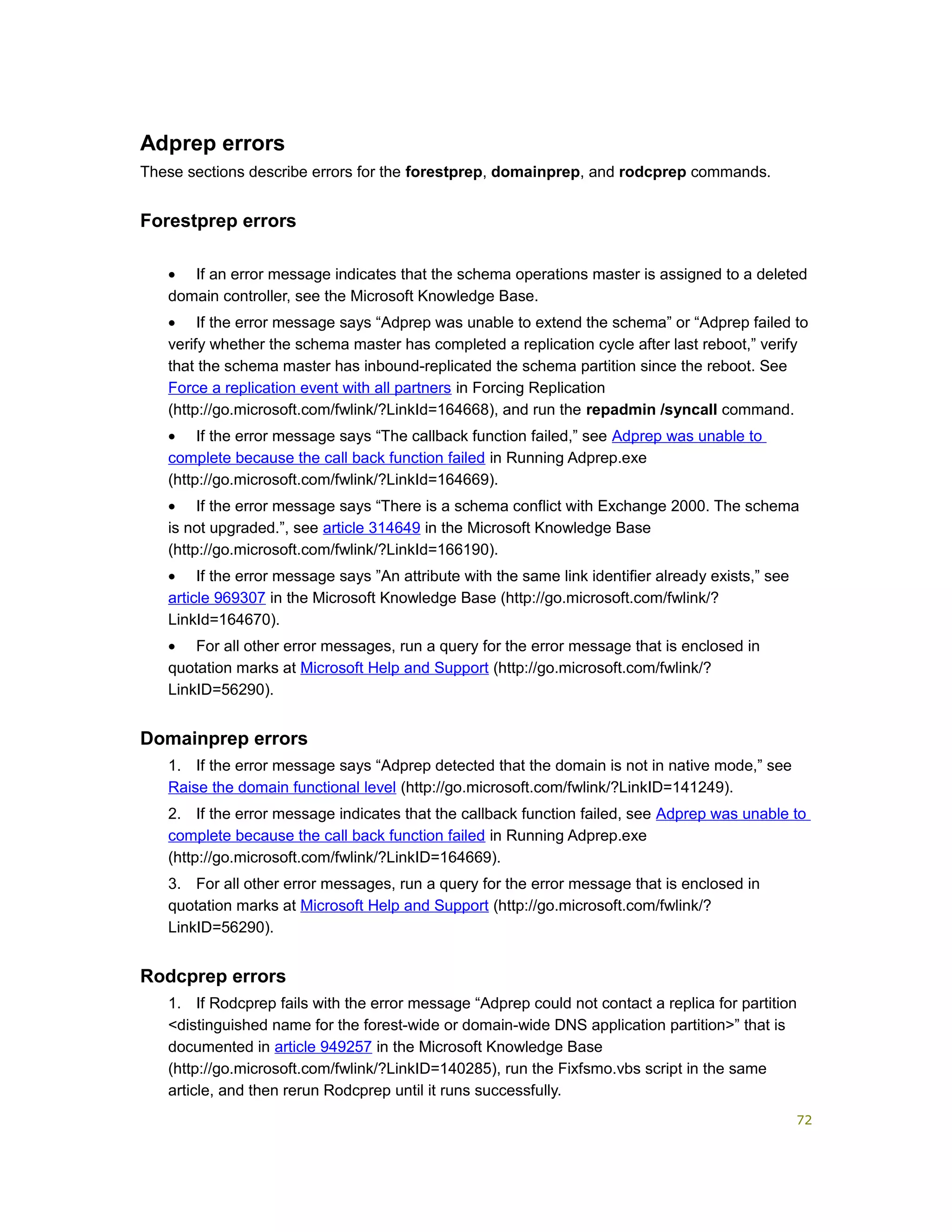 Adprep errors
These sections describe errors for the forestprep, domainprep, and rodcprep commands.
Forestprep errors
• If an error message indicates that the schema operations master is assigned to a deleted
domain controller, see the Microsoft Knowledge Base.
• If the error message says “Adprep was unable to extend the schema” or “Adprep failed to
verify whether the schema master has completed a replication cycle after last reboot,” verify
that the schema master has inbound-replicated the schema partition since the reboot. See
Force a replication event with all partners in Forcing Replication
(http://go.microsoft.com/fwlink/?LinkId=164668), and run the repadmin /syncall command.
• If the error message says “The callback function failed,” see Adprep was unable to
complete because the call back function failed in Running Adprep.exe
(http://go.microsoft.com/fwlink/?LinkId=164669).
• If the error message says “There is a schema conflict with Exchange 2000. The schema
is not upgraded.”, see article 314649 in the Microsoft Knowledge Base
(http://go.microsoft.com/fwlink/?LinkId=166190).
• If the error message says ”An attribute with the same link identifier already exists,” see
article 969307 in the Microsoft Knowledge Base (http://go.microsoft.com/fwlink/?
LinkId=164670).
• For all other error messages, run a query for the error message that is enclosed in
quotation marks at Microsoft Help and Support (http://go.microsoft.com/fwlink/?
LinkID=56290).
Domainprep errors
1. If the error message says “Adprep detected that the domain is not in native mode,” see
Raise the domain functional level (http://go.microsoft.com/fwlink/?LinkID=141249).
2. If the error message indicates that the callback function failed, see Adprep was unable to
complete because the call back function failed in Running Adprep.exe
(http://go.microsoft.com/fwlink/?LinkID=164669).
3. For all other error messages, run a query for the error message that is enclosed in
quotation marks at Microsoft Help and Support (http://go.microsoft.com/fwlink/?
LinkID=56290).
Rodcprep errors
1. If Rodcprep fails with the error message “Adprep could not contact a replica for partition
<distinguished name for the forest-wide or domain-wide DNS application partition>” that is
documented in article 949257 in the Microsoft Knowledge Base
(http://go.microsoft.com/fwlink/?LinkID=140285), run the Fixfsmo.vbs script in the same
article, and then rerun Rodcprep until it runs successfully.
72
 