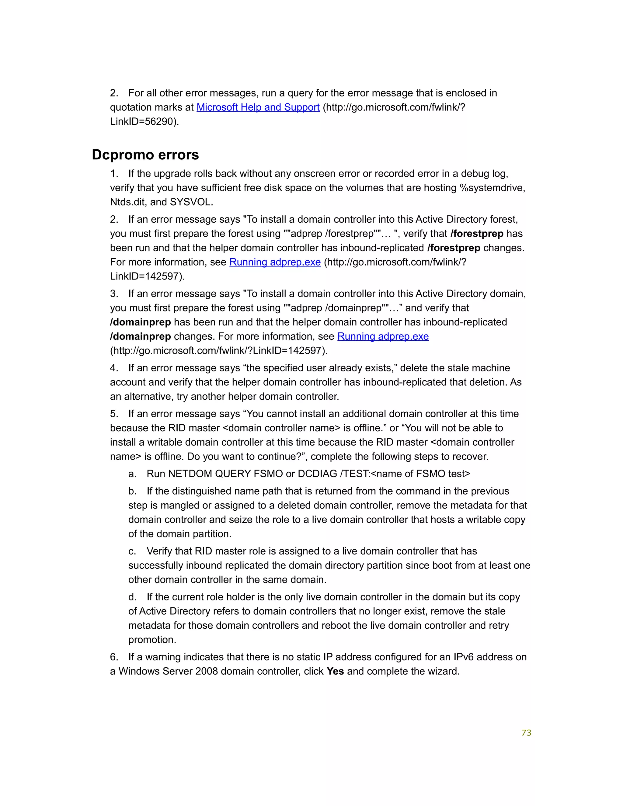 2. For all other error messages, run a query for the error message that is enclosed in
quotation marks at Microsoft Help and Support (http://go.microsoft.com/fwlink/?
LinkID=56290).
Dcpromo errors
1. If the upgrade rolls back without any onscreen error or recorded error in a debug log,
verify that you have sufficient free disk space on the volumes that are hosting %systemdrive,
Ntds.dit, and SYSVOL.
2. If an error message says "To install a domain controller into this Active Directory forest,
you must first prepare the forest using ""adprep /forestprep""… ", verify that /forestprep has
been run and that the helper domain controller has inbound-replicated /forestprep changes.
For more information, see Running adprep.exe (http://go.microsoft.com/fwlink/?
LinkID=142597).
3. If an error message says "To install a domain controller into this Active Directory domain,
you must first prepare the forest using ""adprep /domainprep""…” and verify that
/domainprep has been run and that the helper domain controller has inbound-replicated
/domainprep changes. For more information, see Running adprep.exe
(http://go.microsoft.com/fwlink/?LinkID=142597).
4. If an error message says “the specified user already exists,” delete the stale machine
account and verify that the helper domain controller has inbound-replicated that deletion. As
an alternative, try another helper domain controller.
5. If an error message says “You cannot install an additional domain controller at this time
because the RID master <domain controller name> is offline.” or “You will not be able to
install a writable domain controller at this time because the RID master <domain controller
name> is offline. Do you want to continue?”, complete the following steps to recover.
a. Run NETDOM QUERY FSMO or DCDIAG /TEST:<name of FSMO test>
b. If the distinguished name path that is returned from the command in the previous
step is mangled or assigned to a deleted domain controller, remove the metadata for that
domain controller and seize the role to a live domain controller that hosts a writable copy
of the domain partition.
c. Verify that RID master role is assigned to a live domain controller that has
successfully inbound replicated the domain directory partition since boot from at least one
other domain controller in the same domain.
d. If the current role holder is the only live domain controller in the domain but its copy
of Active Directory refers to domain controllers that no longer exist, remove the stale
metadata for those domain controllers and reboot the live domain controller and retry
promotion.
6. If a warning indicates that there is no static IP address configured for an IPv6 address on
a Windows Server 2008 domain controller, click Yes and complete the wizard.
73
 