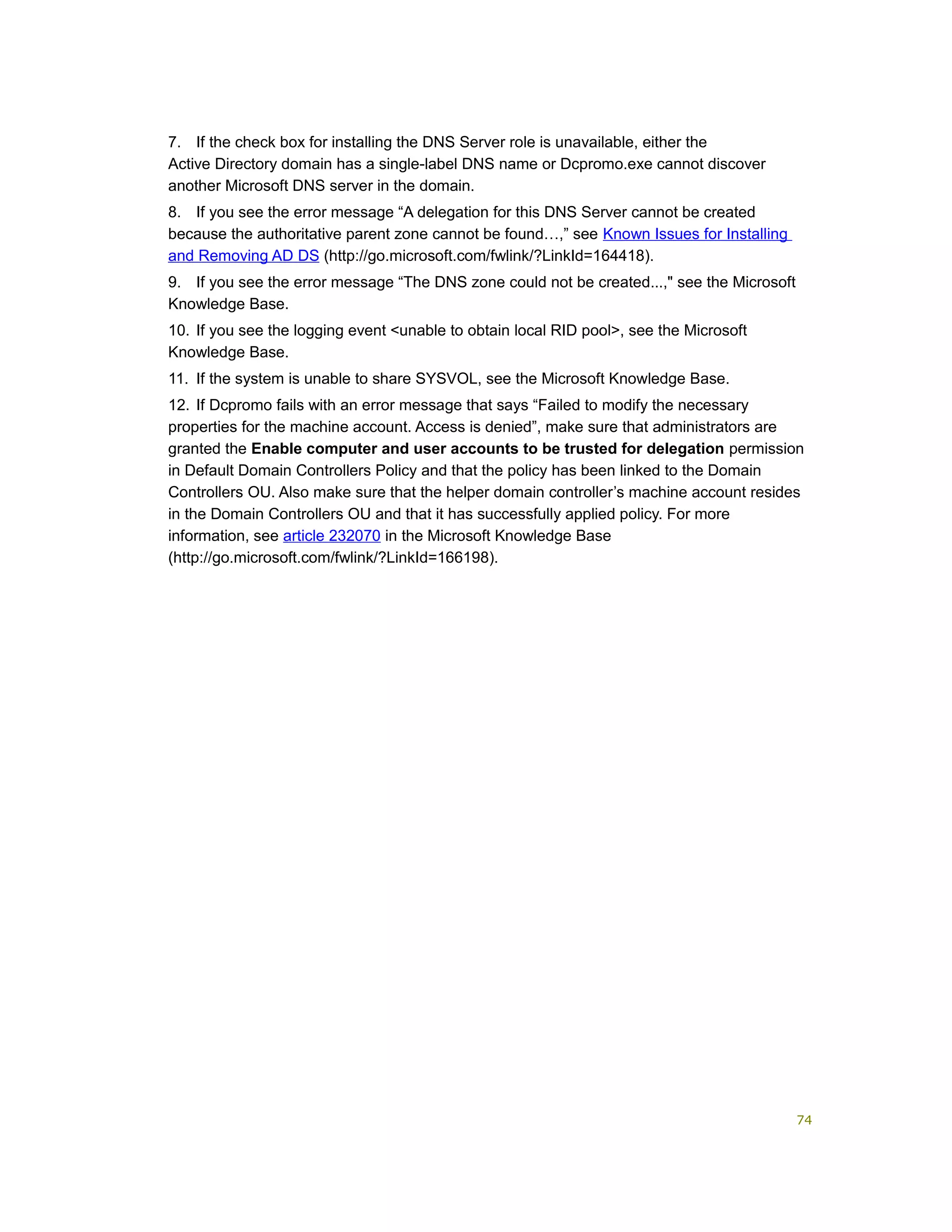 7. If the check box for installing the DNS Server role is unavailable, either the
Active Directory domain has a single-label DNS name or Dcpromo.exe cannot discover
another Microsoft DNS server in the domain.
8. If you see the error message “A delegation for this DNS Server cannot be created
because the authoritative parent zone cannot be found…,” see Known Issues for Installing
and Removing AD DS (http://go.microsoft.com/fwlink/?LinkId=164418).
9. If you see the error message “The DNS zone could not be created...," see the Microsoft
Knowledge Base.
10. If you see the logging event <unable to obtain local RID pool>, see the Microsoft
Knowledge Base.
11. If the system is unable to share SYSVOL, see the Microsoft Knowledge Base.
12. If Dcpromo fails with an error message that says “Failed to modify the necessary
properties for the machine account. Access is denied”, make sure that administrators are
granted the Enable computer and user accounts to be trusted for delegation permission
in Default Domain Controllers Policy and that the policy has been linked to the Domain
Controllers OU. Also make sure that the helper domain controller’s machine account resides
in the Domain Controllers OU and that it has successfully applied policy. For more
information, see article 232070 in the Microsoft Knowledge Base
(http://go.microsoft.com/fwlink/?LinkId=166198).
74
 