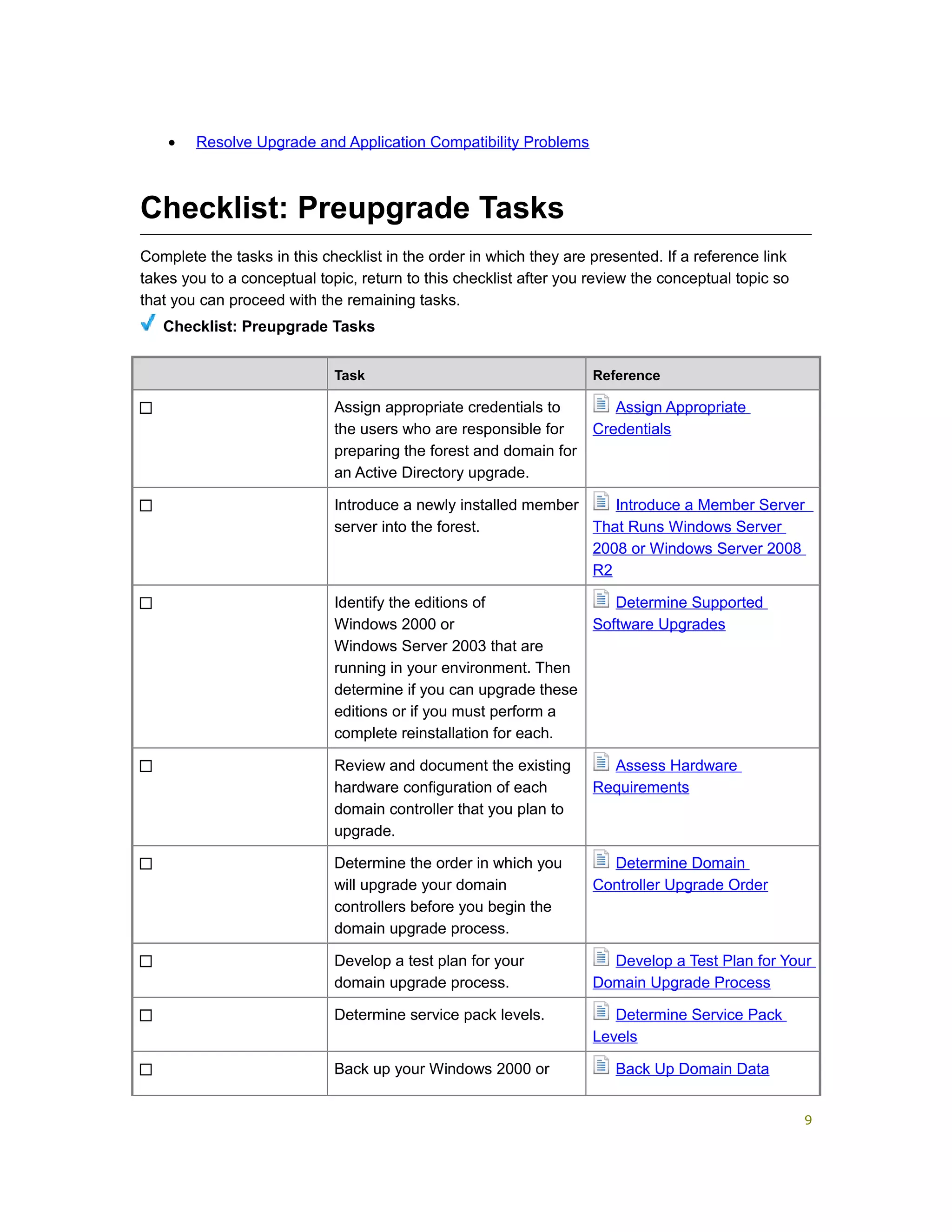 • Resolve Upgrade and Application Compatibility Problems
Checklist: Preupgrade Tasks
Complete the tasks in this checklist in the order in which they are presented. If a reference link
takes you to a conceptual topic, return to this checklist after you review the conceptual topic so
that you can proceed with the remaining tasks.
Checklist: Preupgrade Tasks
Task Reference
Assign appropriate credentials to
the users who are responsible for
preparing the forest and domain for
an Active Directory upgrade.
Assign Appropriate
Credentials
Introduce a newly installed member
server into the forest.
Introduce a Member Server
That Runs Windows Server
2008 or Windows Server 2008
R2
Identify the editions of
Windows 2000 or
Windows Server 2003 that are
running in your environment. Then
determine if you can upgrade these
editions or if you must perform a
complete reinstallation for each.
Determine Supported
Software Upgrades
Review and document the existing
hardware configuration of each
domain controller that you plan to
upgrade.
Assess Hardware
Requirements
Determine the order in which you
will upgrade your domain
controllers before you begin the
domain upgrade process.
Determine Domain
Controller Upgrade Order
Develop a test plan for your
domain upgrade process.
Develop a Test Plan for Your
Domain Upgrade Process
Determine service pack levels. Determine Service Pack
Levels
Back up your Windows 2000 or Back Up Domain Data
9
 
