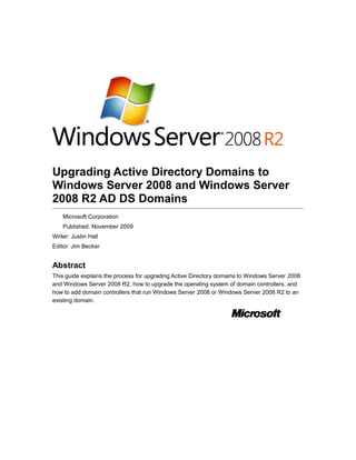 Upgrading Active Directory Domains to
Windows Server 2008 and Windows Server
2008 R2 AD DS Domains
Microsoft Corporation
Published: November 2009
Writer: Justin Hall
Editor: Jim Becker
Abstract
This guide explains the process for upgrading Active Directory domains to Windows Server 2008
and Windows Server 2008 R2, how to upgrade the operating system of domain controllers, and
how to add domain controllers that run Windows Server 2008 or Windows Server 2008 R2 to an
existing domain.
 