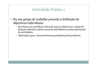 Actividade Prática 1

No seu grupo de trabalho proceda à definição de
objectivos individuais:
   Que fixem um contributo relevante para os objectivos e metas do
   projecto educativo, plano anual de actividades ou plano pluiranual
   de actividades;
   Relevantes para o desenvolvimento profissional do professor.
 