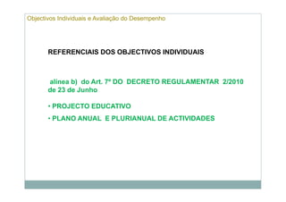 Objectivos Individuais e Avaliação do Desempenho




       REFERENCIAIS DOS OBJECTIVOS INDIVIDUAIS



       alínea b) do Art. 7º DO DECRETO REGULAMENTAR 2/2010
       de 23 de Junho

       • PROJECTO EDUCATIVO
       • PLANO ANUAL E PLURIANUAL DE ACTIVIDADES
 