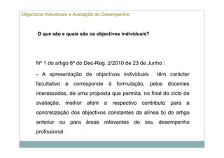 Objectivos Individuais e Avaliação do Desempenho



       O que são e quais são os objectivos individuais?




      Nº 1 do artigo 8º do Dec-Reg. 2/2010 de 23 de Junho :

      - A apresentação de objectivos individuais          têm carácter
      facultativo e corresponde à formulação, pelos docentes
      interessados, de uma proposta que permita, no final do ciclo de
      avaliação, melhor aferir o respectivo contributo para a
      concretização dos objectivos constantes da alínea b) do artigo
      anterior ou para áreas relevantes do seu desempenho
      profissional.
 
