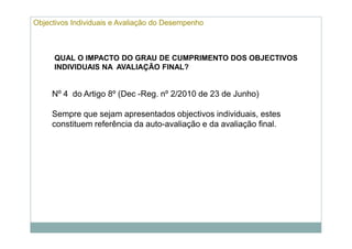 Objectivos Individuais e Avaliação do Desempenho



     QUAL O IMPACTO DO GRAU DE CUMPRIMENTO DOS OBJECTIVOS
     INDIVIDUAIS NA AVALIAÇÃO FINAL?


     Nº 4 do Artigo 8º (Dec -Reg. nº 2/2010 de 23 de Junho)

     Sempre que sejam apresentados objectivos individuais, estes
     constituem referência da auto-avaliação e da avaliação final.
 