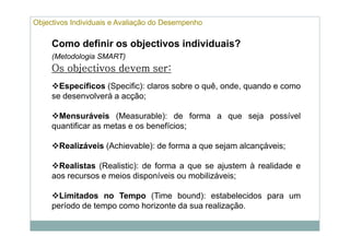 Objectivos Individuais e Avaliação do Desempenho

     Como definir os objectivos individuais?
     (Metodologia SMART)
     Os objectivos devem ser:
                         ser:
       Específicos (Specific): claros sobre o quê, onde, quando e como
     se desenvolverá a acção;

       Mensuráveis (Measurable): de forma a que seja possível
     quantificar as metas e os benefícios;

       Realizáveis (Achievable): de forma a que sejam alcançáveis;

       Realistas (Realistic): de forma a que se ajustem à realidade e
     aos recursos e meios disponíveis ou mobilizáveis;

       Limitados no Tempo (Time bound): estabelecidos para um
     período de tempo como horizonte da sua realização.
 