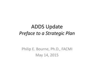 ADDS Update
Preface to a Strategic Plan
Philip E. Bourne, Ph.D., FACMI
May 14, 2015
 