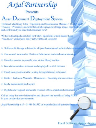 Axial Partnership
                        Presents
Asset Document Deployment System
Technical Machinery Files + Operation and Maintenance Manuals + Quality and
Training + Procedures documentation takes physical storage space, organisation
and control and you need that document now!

We have developed a solution for FMCG operations which makes those
“need now” documents easily retrievable and viewable.


 Software & Storage solution for all your business and technical documentation

 One central location for Electrical Schematics and mechanical drawings

 Complete service to provide your virtual library on-line

 Your documentation accessed and displayed via web browser

 Cloud storage option with viewing through Intranet or Internet

 Books – Technical Manuals – Documents – Scanning and conversion service

 Easily maintainable and secure

 Digital archiving and immediate retrieval of key operational documents

Call us today for more information and discover the benefits of using ADDS
in your production environment.

Axial Partnership Ltd – 01889 562532 or enquiries@axial-partnership.co.uk




                                                        Focal Software Applications
 