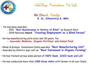 .
B. Sc. (Chemistry) & MBA
• He has been awarded …
- 2011 “Best Businessman in History of Blind” by Gujarat Govt.
- 2014 National Award “Creating Employment as a Blind Person”
• He has manufacturing units since last 20 years for…
- Ayurvedic Medicine, Organic Fertilizer and Animal Feed
• Khadi & Gramya Commission India awarded “Best Manufacturing Unit”.
• Awarded by District Agri unit as “Best Canvassed in Organic Farming”.
• He has trained various sales person of HDFC Bank, ICICI bank and LIC
• He has conducted more than 1000 Gram shibir with farmer in all over India.
 