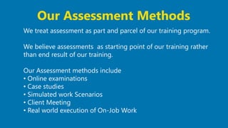 24
We treat assessment as part and parcel of our training program.
We believe assessments as starting point of our training rather
than end result of our training.
Our Assessment methods include
• Online examinations
• Case studies
• Simulated work Scenarios
• Client Meeting
• Real world execution of On-Job Work
Our Assessment Methods
 